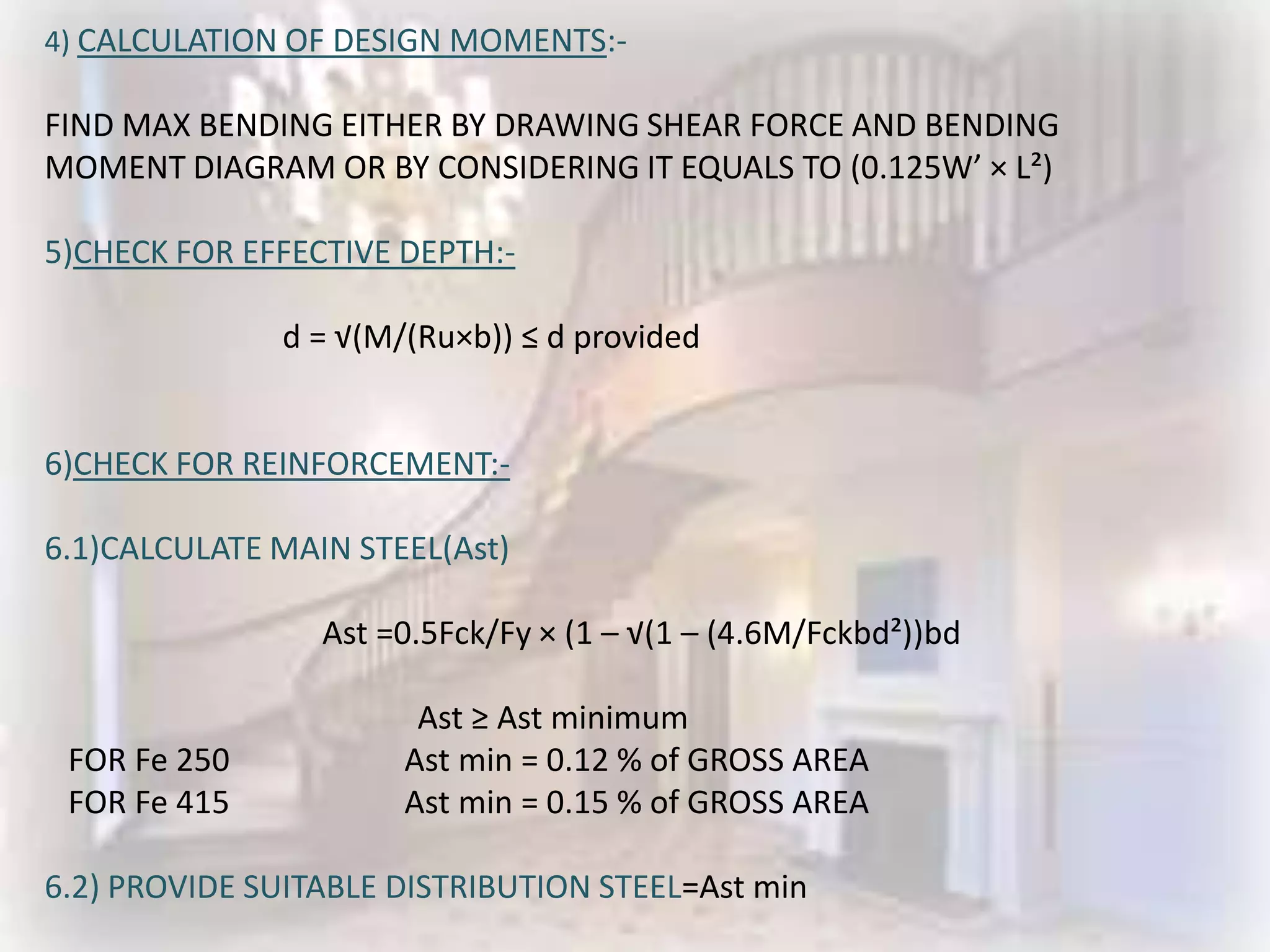 4) CALCULATION OF DESIGN MOMENTS:-

FIND MAX BENDING EITHER BY DRAWING SHEAR FORCE AND BENDING
MOMENT DIAGRAM OR BY CONSIDERING IT EQUALS TO (0.125W’ × L²)

5)CHECK FOR EFFECTIVE DEPTH:-

              d = √(M/(Ru×b)) ≤ d provided


6)CHECK FOR REINFORCEMENT:-

6.1)CALCULATE MAIN STEEL(Ast)

                 Ast =0.5Fck/Fy × (1 – √(1 – (4.6M/Fckbd²))bd

                       Ast ≥ Ast minimum
 FOR Fe 250           Ast min = 0.12 % of GROSS AREA
 FOR Fe 415           Ast min = 0.15 % of GROSS AREA

6.2) PROVIDE SUITABLE DISTRIBUTION STEEL=Ast min
 