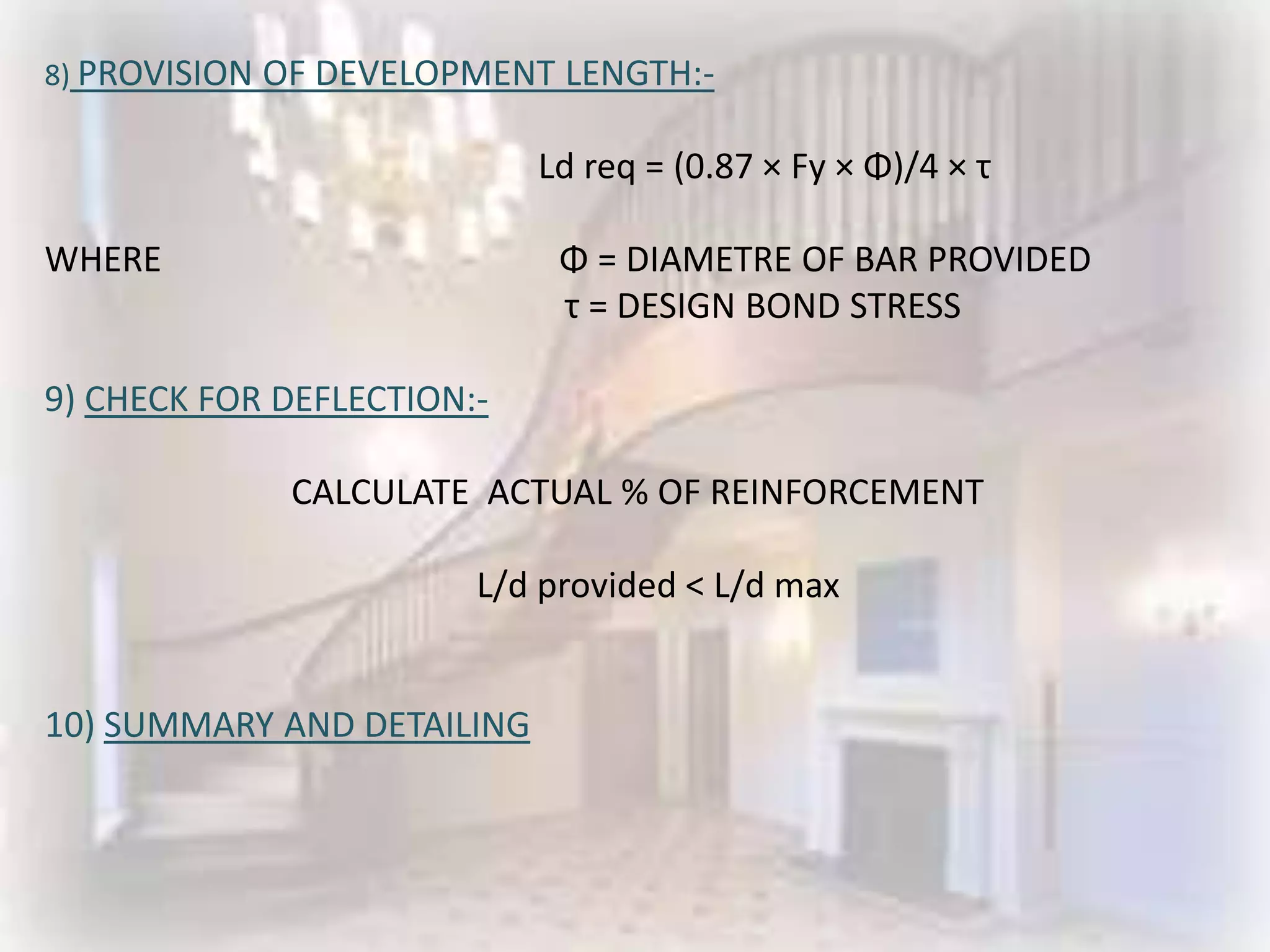 8) PROVISION OF DEVELOPMENT   LENGTH:-

                            Ld req = (0.87 × Fy × Φ)/4 × τ

WHERE                         Φ = DIAMETRE OF BAR PROVIDED
                              τ = DESIGN BOND STRESS

9) CHECK FOR DEFLECTION:-

             CALCULATE ACTUAL % OF REINFORCEMENT

                        L/d provided < L/d max


10) SUMMARY AND DETAILING
 