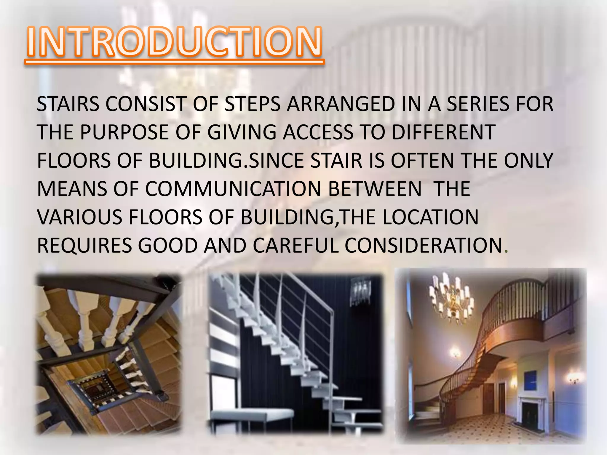 STAIRS CONSIST OF STEPS ARRANGED IN A SERIES FOR
THE PURPOSE OF GIVING ACCESS TO DIFFERENT
FLOORS OF BUILDING.SINCE STAIR IS OFTEN THE ONLY
MEANS OF COMMUNICATION BETWEEN THE
VARIOUS FLOORS OF BUILDING,THE LOCATION
REQUIRES GOOD AND CAREFUL CONSIDERATION.
 