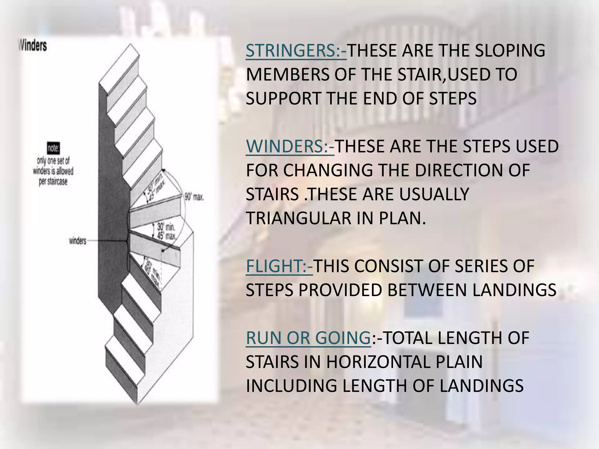 STRINGERS:-THESE ARE THE SLOPING
MEMBERS OF THE STAIR,USED TO
SUPPORT THE END OF STEPS

WINDERS:-THESE ARE THE STEPS USED
FOR CHANGING THE DIRECTION OF
STAIRS .THESE ARE USUALLY
TRIANGULAR IN PLAN.

FLIGHT:-THIS CONSIST OF SERIES OF
STEPS PROVIDED BETWEEN LANDINGS

RUN OR GOING:-TOTAL LENGTH OF
STAIRS IN HORIZONTAL PLAIN
INCLUDING LENGTH OF LANDINGS
 