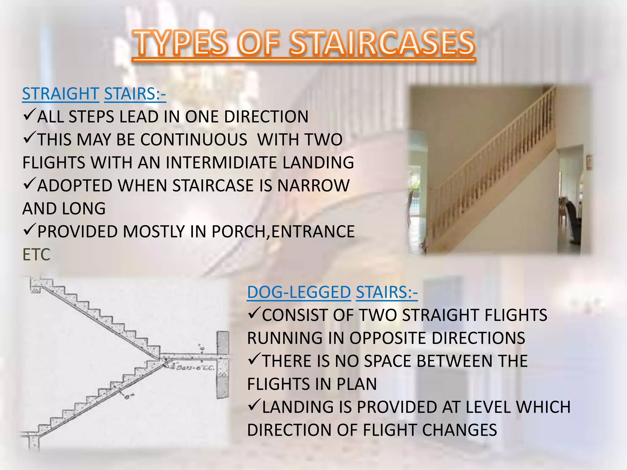 STRAIGHT STAIRS:-
ALL STEPS LEAD IN ONE DIRECTION
THIS MAY BE CONTINUOUS WITH TWO
FLIGHTS WITH AN INTERMIDIATE LANDING
ADOPTED WHEN STAIRCASE IS NARROW
AND LONG
PROVIDED MOSTLY IN PORCH,ENTRANCE
ETC
                        DOG-LEGGED STAIRS:-
                        CONSIST OF TWO STRAIGHT FLIGHTS
                        RUNNING IN OPPOSITE DIRECTIONS
                        THERE IS NO SPACE BETWEEN THE
                        FLIGHTS IN PLAN
                        LANDING IS PROVIDED AT LEVEL WHICH
                        DIRECTION OF FLIGHT CHANGES
 