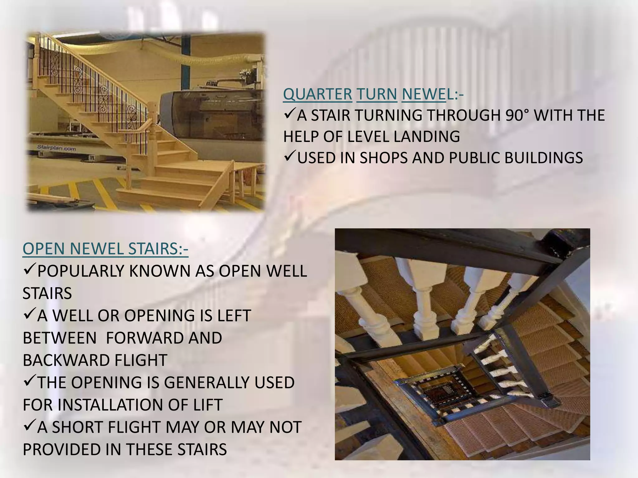 QUARTER TURN NEWEL:-
                           A STAIR TURNING THROUGH 90° WITH THE
                           HELP OF LEVEL LANDING
                           USED IN SHOPS AND PUBLIC BUILDINGS




OPEN NEWEL STAIRS:-
POPULARLY KNOWN AS OPEN WELL
STAIRS
A WELL OR OPENING IS LEFT
BETWEEN FORWARD AND
BACKWARD FLIGHT
THE OPENING IS GENERALLY USED
FOR INSTALLATION OF LIFT
A SHORT FLIGHT MAY OR MAY NOT
PROVIDED IN THESE STAIRS
 