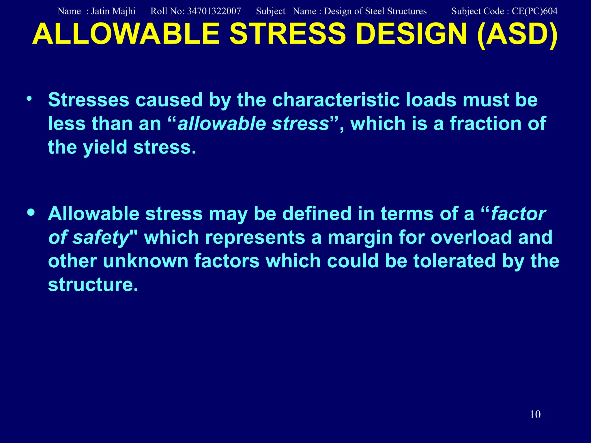 10
• Stresses caused by the characteristic loads must be
less than an “allowable stress”, which is a fraction of
the yield stress.
• Allowable stress may be defined in terms of a “factor
of safety" which represents a margin for overload and
other unknown factors which could be tolerated by the
structure.
ALLOWABLE STRESS DESIGN (ASD)
Name : Jatin Majhi Roll No: 34701322007 Subject Name : Design of Steel Structures Subject Code : CE(PC)604
 