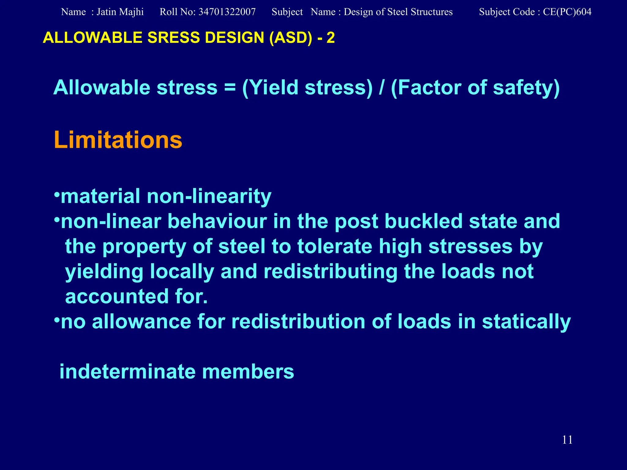 11
Allowable stress = (Yield stress) / (Factor of safety)
Limitations
•material non-linearity
•non-linear behaviour in the post buckled state and
the property of steel to tolerate high stresses by
yielding locally and redistributing the loads not
accounted for.
•no allowance for redistribution of loads in statically
indeterminate members
ALLOWABLE SRESS DESIGN (ASD) - 2
Name : Jatin Majhi Roll No: 34701322007 Subject Name : Design of Steel Structures Subject Code : CE(PC)604
 