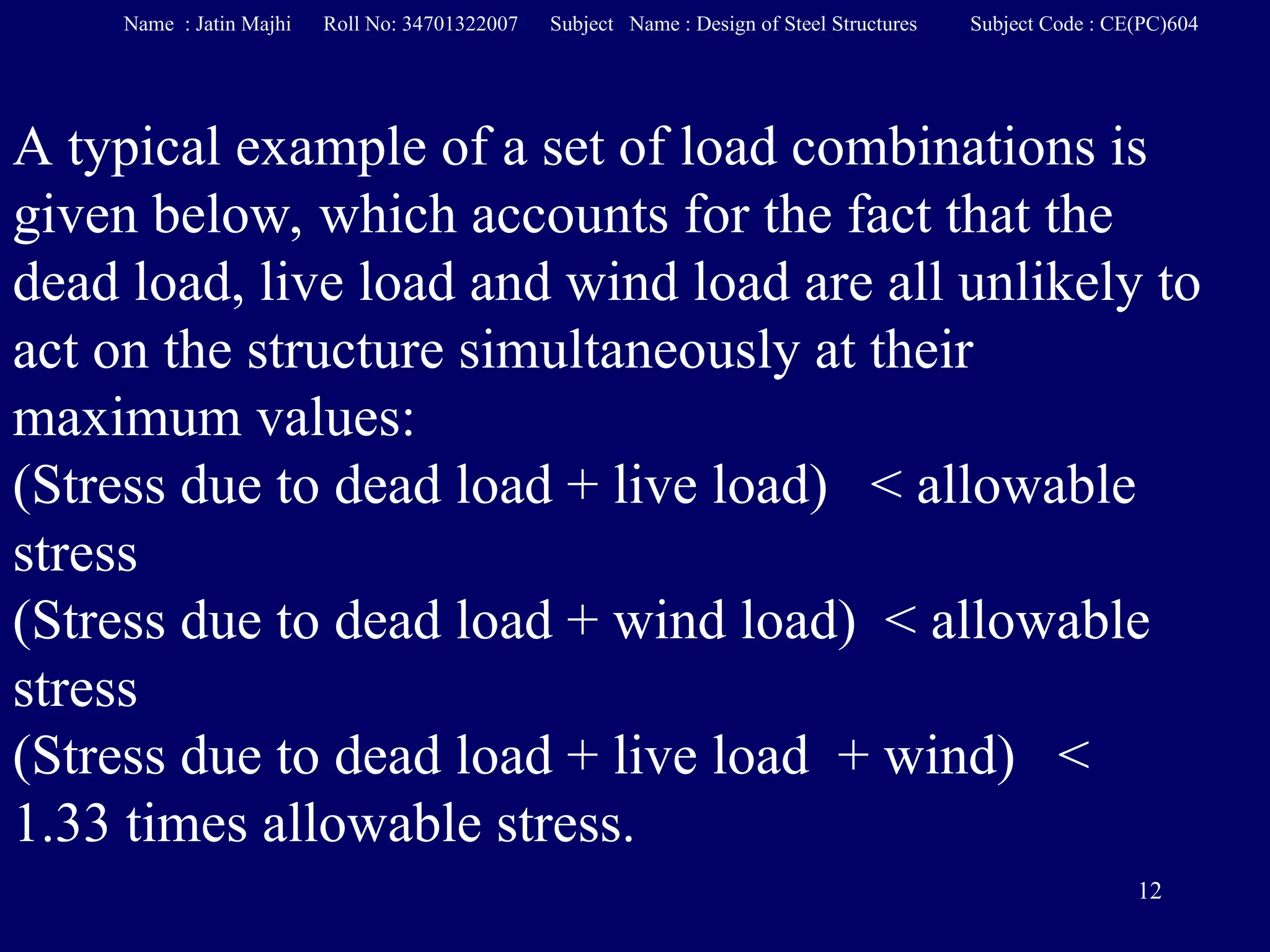 12
A typical example of a set of load combinations is
given below, which accounts for the fact that the
dead load, live load and wind load are all unlikely to
act on the structure simultaneously at their
maximum values:
(Stress due to dead load + live load) < allowable
stress
(Stress due to dead load + wind load) < allowable
stress
(Stress due to dead load + live load + wind) <
1.33 times allowable stress.
Name : Jatin Majhi Roll No: 34701322007 Subject Name : Design of Steel Structures Subject Code : CE(PC)604
 