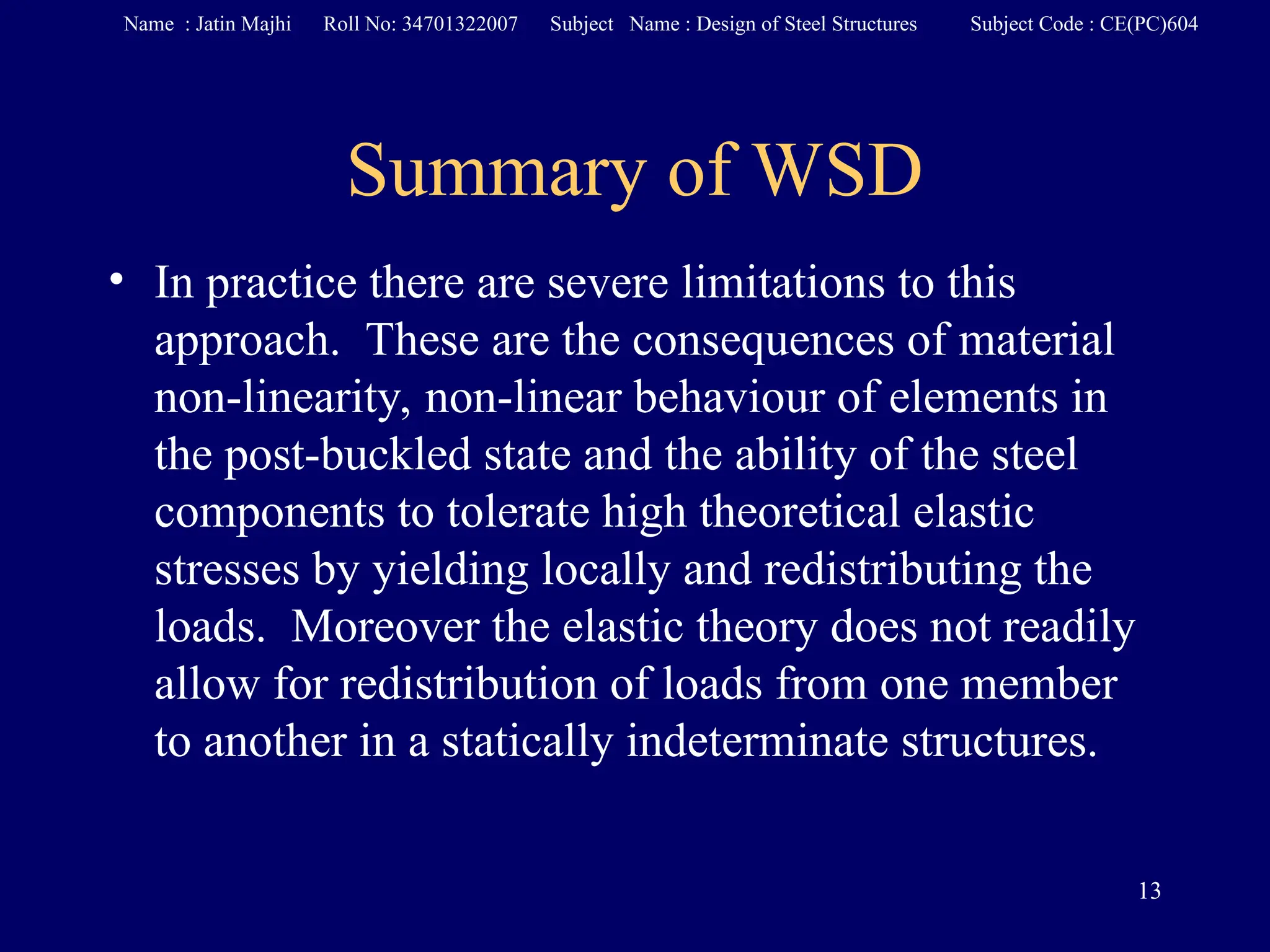 Summary of WSD
• In practice there are severe limitations to this
approach. These are the consequences of material
non-linearity, non-linear behaviour of elements in
the post-buckled state and the ability of the steel
components to tolerate high theoretical elastic
stresses by yielding locally and redistributing the
loads. Moreover the elastic theory does not readily
allow for redistribution of loads from one member
to another in a statically indeterminate structures.
13
Name : Jatin Majhi Roll No: 34701322007 Subject Name : Design of Steel Structures Subject Code : CE(PC)604
 