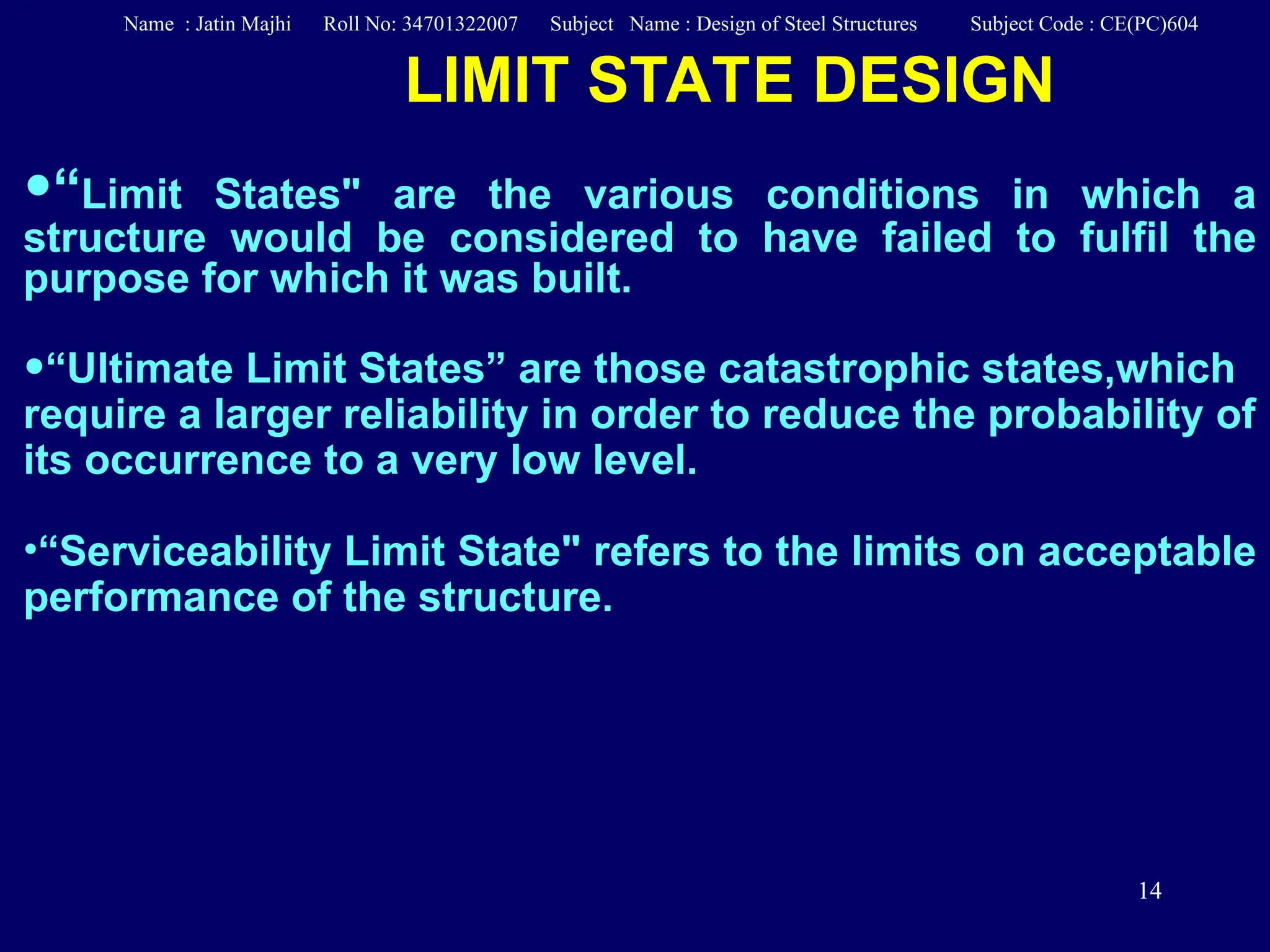 14
LIMIT STATE DESIGN
•“Limit States" are the various conditions in which a
structure would be considered to have failed to fulfil the
purpose for which it was built.
•“Ultimate Limit States” are those catastrophic states,which
require a larger reliability in order to reduce the probability of
its occurrence to a very low level.
•“Serviceability Limit State" refers to the limits on acceptable
performance of the structure.
Name : Jatin Majhi Roll No: 34701322007 Subject Name : Design of Steel Structures Subject Code : CE(PC)604
 