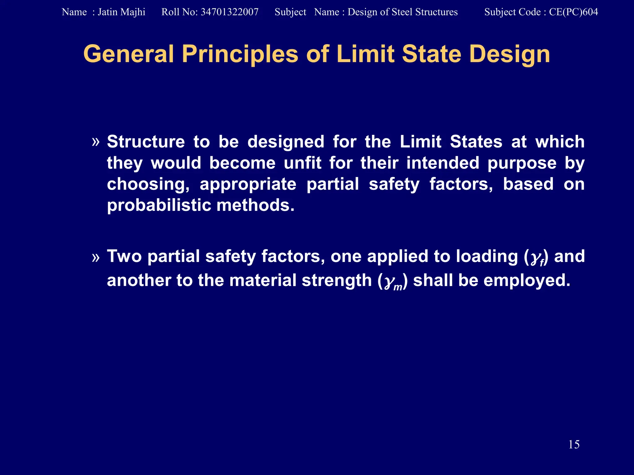 15
General Principles of Limit State Design
» Structure to be designed for the Limit States at which
they would become unfit for their intended purpose by
choosing, appropriate partial safety factors, based on
probabilistic methods.
» Two partial safety factors, one applied to loading (f) and
another to the material strength (m) shall be employed.
Name : Jatin Majhi Roll No: 34701322007 Subject Name : Design of Steel Structures Subject Code : CE(PC)604
 