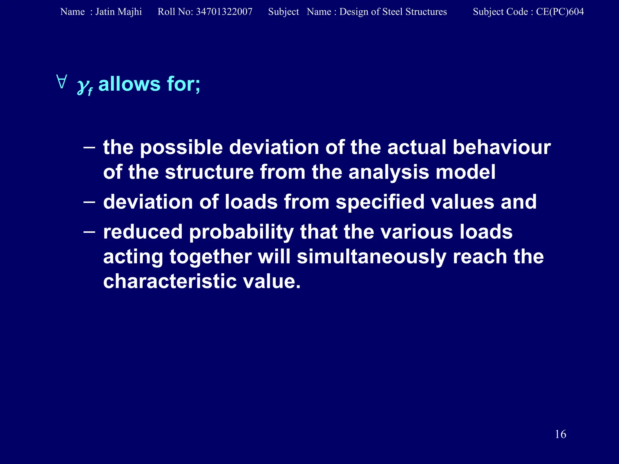 16
 f allows for;
– the possible deviation of the actual behaviour
of the structure from the analysis model
– deviation of loads from specified values and
– reduced probability that the various loads
acting together will simultaneously reach the
characteristic value.
Name : Jatin Majhi Roll No: 34701322007 Subject Name : Design of Steel Structures Subject Code : CE(PC)604
 