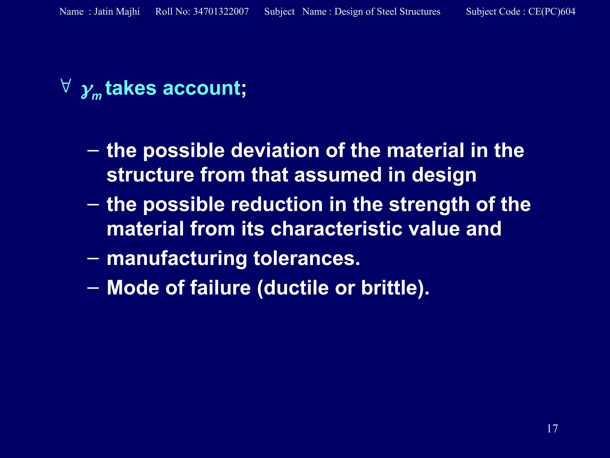 17
 m takes account;
– the possible deviation of the material in the
structure from that assumed in design
– the possible reduction in the strength of the
material from its characteristic value and
– manufacturing tolerances.
– Mode of failure (ductile or brittle).
Name : Jatin Majhi Roll No: 34701322007 Subject Name : Design of Steel Structures Subject Code : CE(PC)604
 