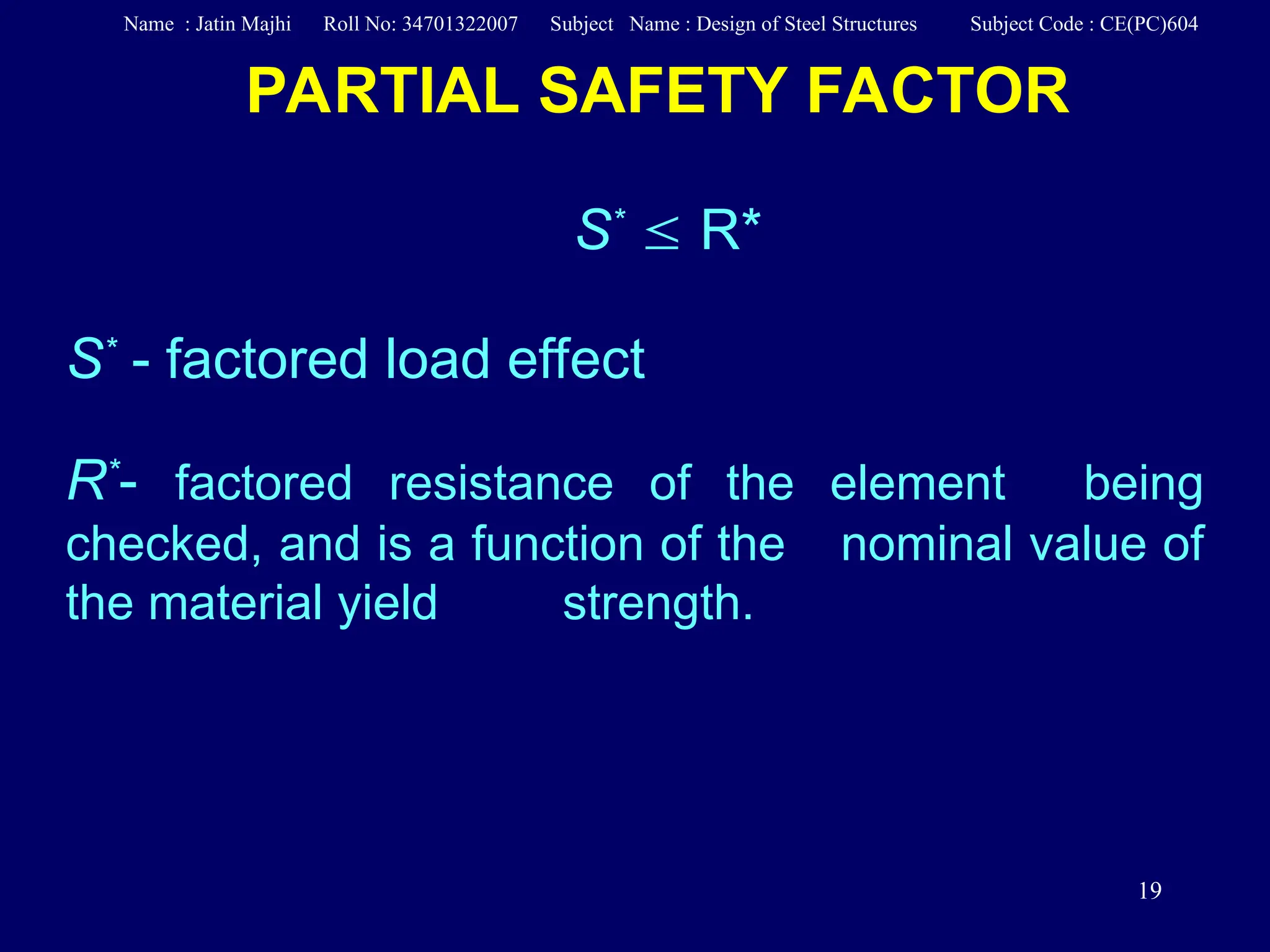 19
PARTIAL SAFETY FACTOR
S*
 R*
S*
- factored load effect
R*
- factored resistance of the element being
checked, and is a function of the nominal value of
the material yield strength.
Name : Jatin Majhi Roll No: 34701322007 Subject Name : Design of Steel Structures Subject Code : CE(PC)604
 