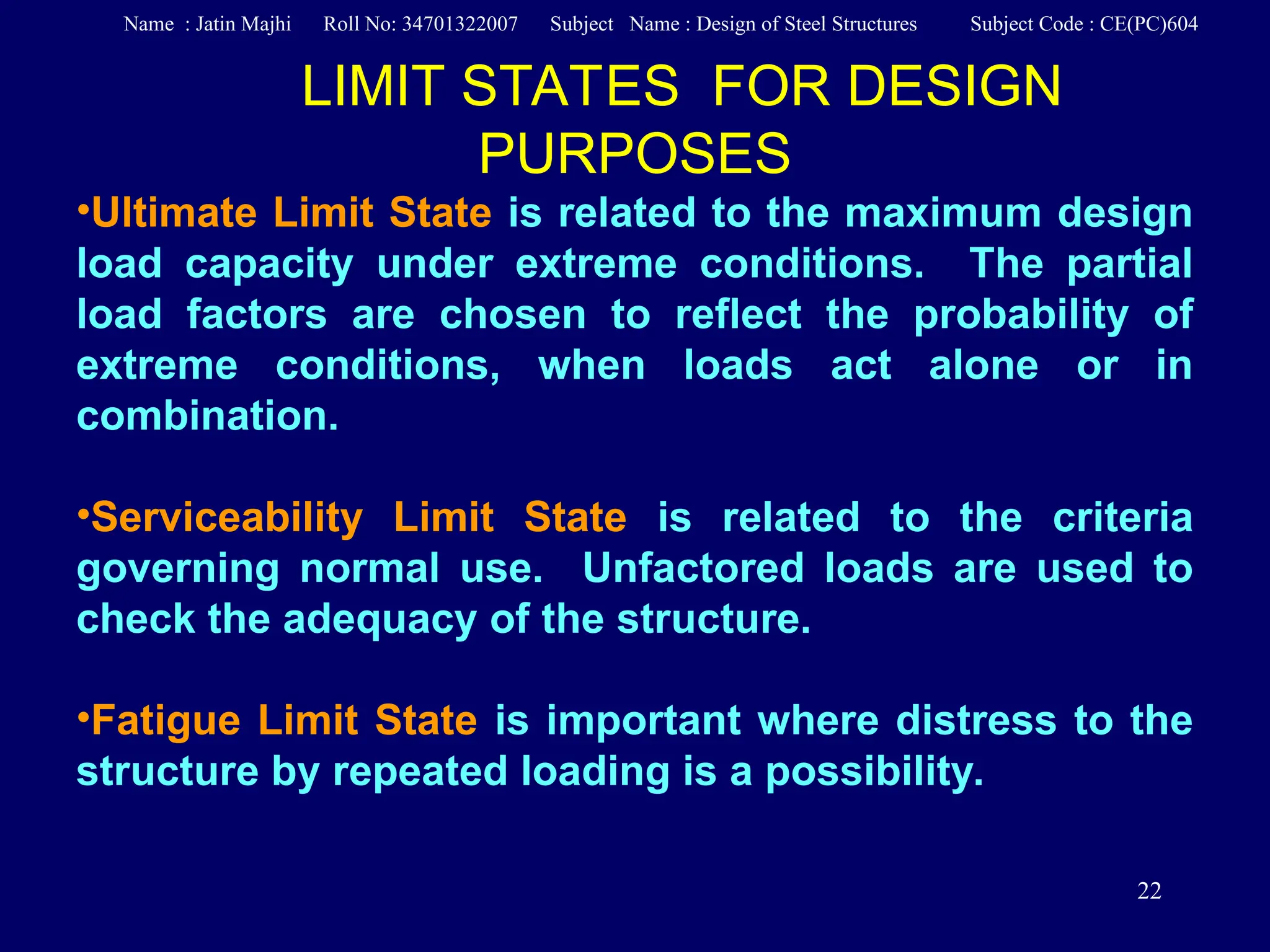 22
LIMIT STATES FOR DESIGN
PURPOSES
•Ultimate Limit State is related to the maximum design
load capacity under extreme conditions. The partial
load factors are chosen to reflect the probability of
extreme conditions, when loads act alone or in
combination.
•Serviceability Limit State is related to the criteria
governing normal use. Unfactored loads are used to
check the adequacy of the structure.
•Fatigue Limit State is important where distress to the
structure by repeated loading is a possibility.
Name : Jatin Majhi Roll No: 34701322007 Subject Name : Design of Steel Structures Subject Code : CE(PC)604
 