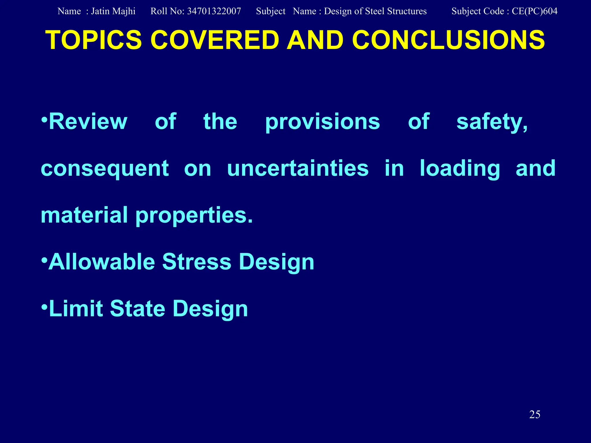25
TOPICS COVERED AND CONCLUSIONS
•Review of the provisions of safety,
consequent on uncertainties in loading and
material properties.
•Allowable Stress Design
•Limit State Design
Name : Jatin Majhi Roll No: 34701322007 Subject Name : Design of Steel Structures Subject Code : CE(PC)604
 