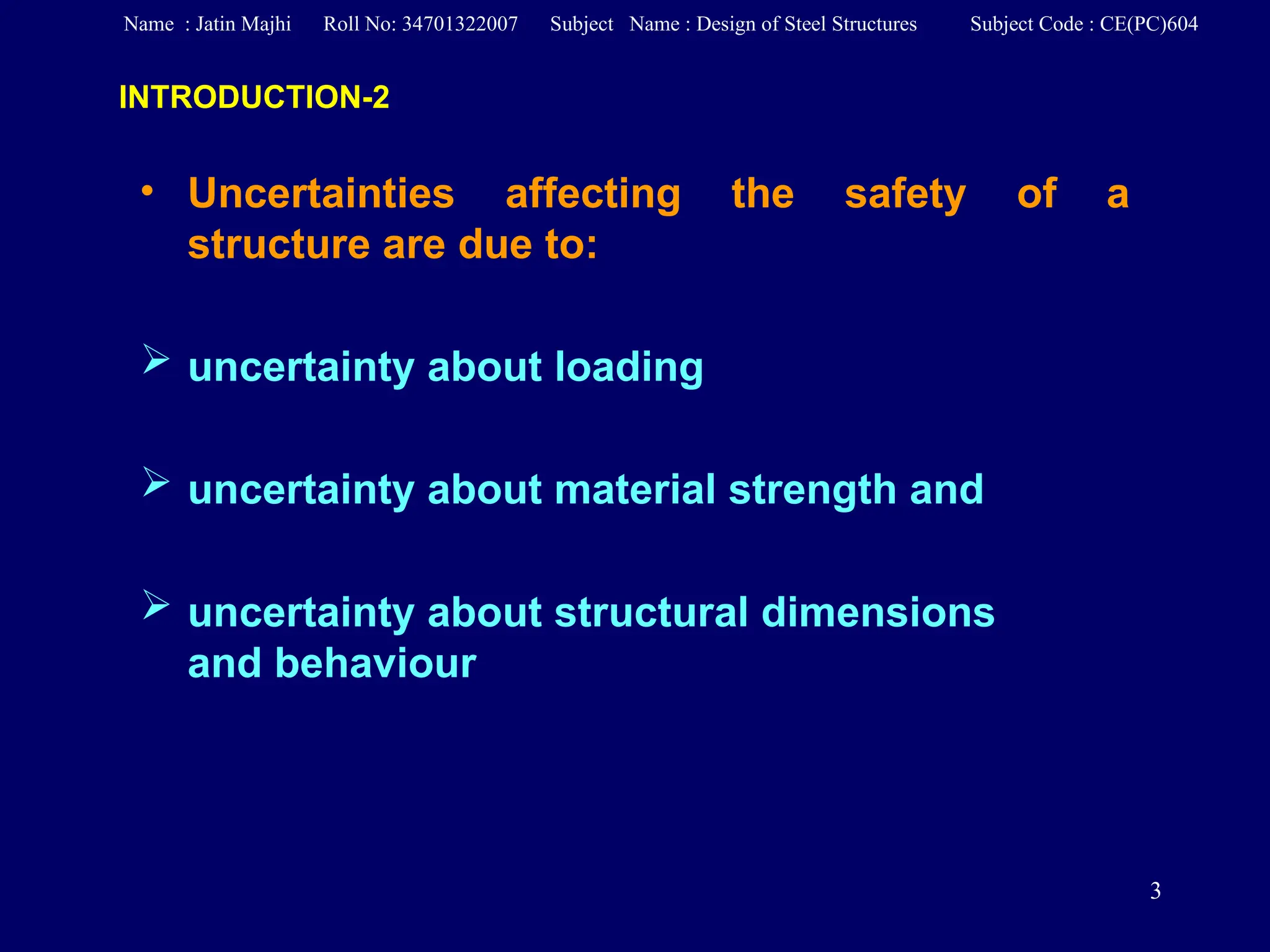 3
• Uncertainties affecting the safety of a
structure are due to:
 uncertainty about loading
 uncertainty about material strength and
 uncertainty about structural dimensions
and behaviour
INTRODUCTION-2
Name : Jatin Majhi Roll No: 34701322007 Subject Name : Design of Steel Structures Subject Code : CE(PC)604
 