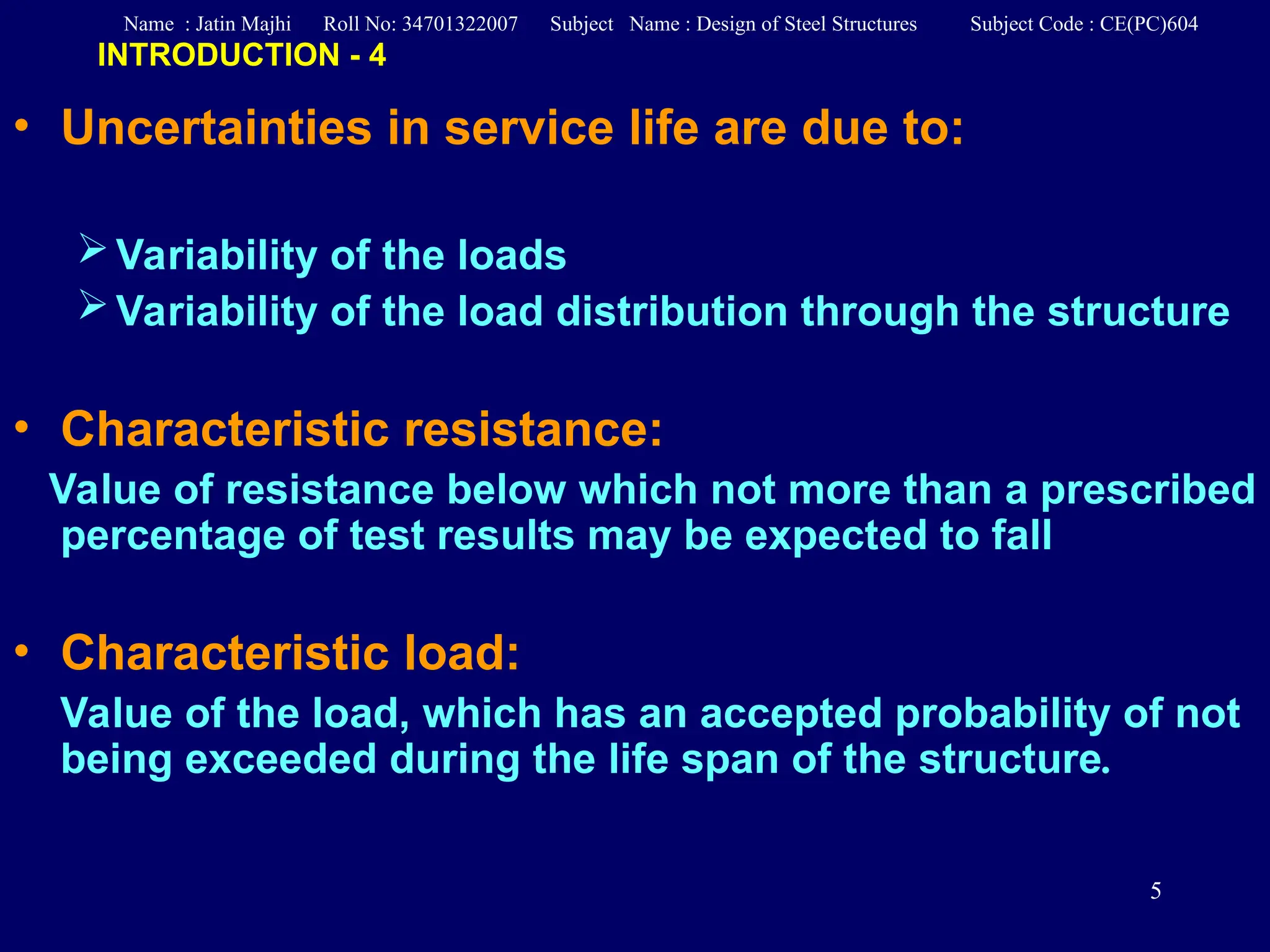 5
• Uncertainties in service life are due to:
Variability of the loads
Variability of the load distribution through the structure
• Characteristic resistance:
Value of resistance below which not more than a prescribed
percentage of test results may be expected to fall
• Characteristic load:
Value of the load, which has an accepted probability of not
being exceeded during the life span of the structure.
INTRODUCTION - 4
Name : Jatin Majhi Roll No: 34701322007 Subject Name : Design of Steel Structures Subject Code : CE(PC)604
 