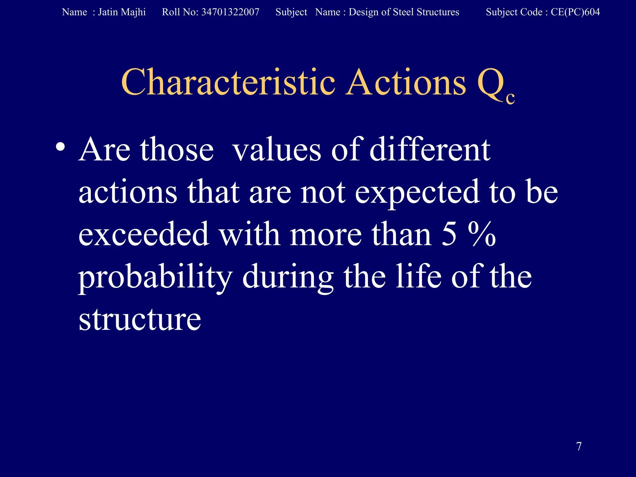 Characteristic Actions Qc
• Are those values of different
actions that are not expected to be
exceeded with more than 5 %
probability during the life of the
structure
7
Name : Jatin Majhi Roll No: 34701322007 Subject Name : Design of Steel Structures Subject Code : CE(PC)604
 