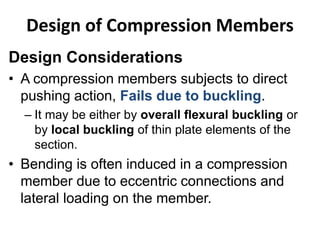 Design Considerations
• A compression members subjects to direct
pushing action, Fails due to buckling.
– It may be either by overall flexural buckling or
by local buckling of thin plate elements of the
section.
• Bending is often induced in a compression
member due to eccentric connections and
lateral loading on the member.
Design of Compression Members
 