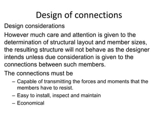 Design of connections
Design considerations
However much care and attention is given to the
determination of structural layout and member sizes,
the resulting structure will not behave as the designer
intends unless due consideration is given to the
connections between such members.
The connections must be
– Capable of transmitting the forces and moments that the
members have to resist.
– Easy to install, inspect and maintain
– Economical
 