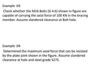 Example :03
Check whether the M16 Bolts (G 4.6) shown in figure are
capable of carrying the axial force of 100 KN in the bracing
member. Assume slandered clearance at Bolt hole.
Example :04
Determined the maximum axial force that can be resisted
by the plate joint shown in the figure. Assume slandered
clearance at hole and steel grade S275.
 