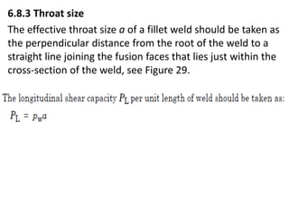 6.8.3 Throat size
The effective throat size a of a fillet weld should be taken as
the perpendicular distance from the root of the weld to a
straight line joining the fusion faces that lies just within the
cross-section of the weld, see Figure 29.
 