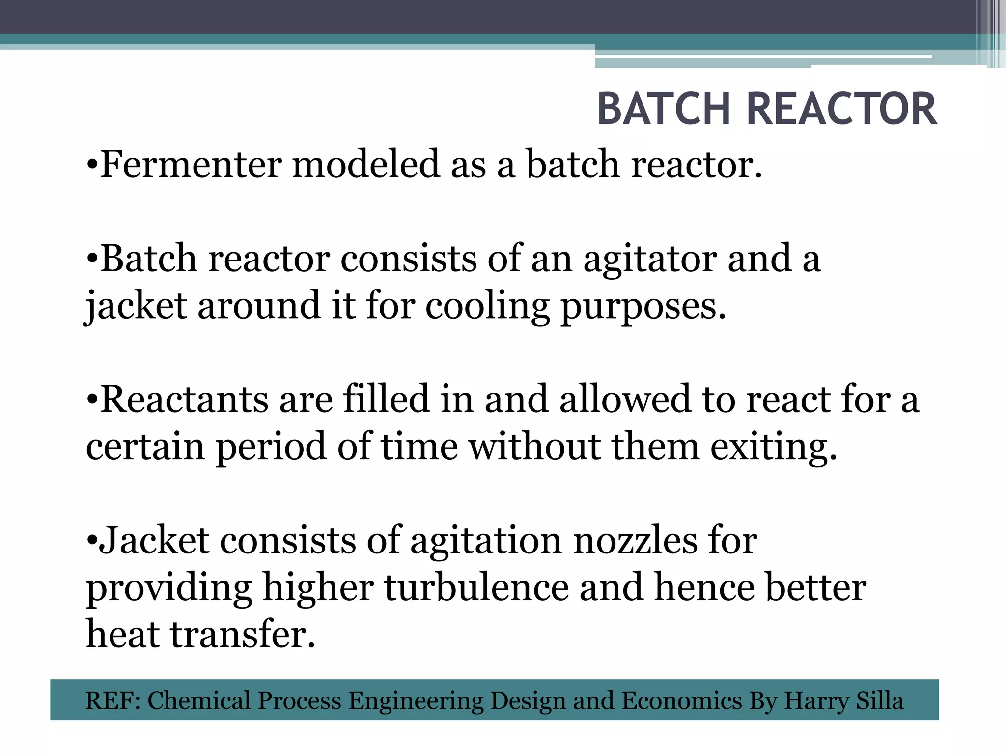 BATCH REACTOR
•Fermenter modeled as a batch reactor.

•Batch reactor consists of an agitator and a
jacket around it for cooling purposes.

•Reactants are filled in and allowed to react for a
certain period of time without them exiting.

•Jacket consists of agitation nozzles for
providing higher turbulence and hence better
heat transfer.
REF: Chemical Process Engineering Design and Economics By Harry Silla
 