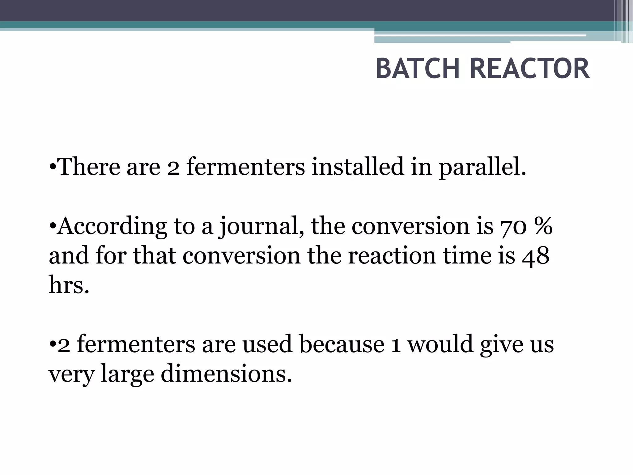 BATCH REACTOR


•There are 2 fermenters installed in parallel.

•According to a journal, the conversion is 70 %
and for that conversion the reaction time is 48
hrs.

•2 fermenters are used because 1 would give us
very large dimensions.
 