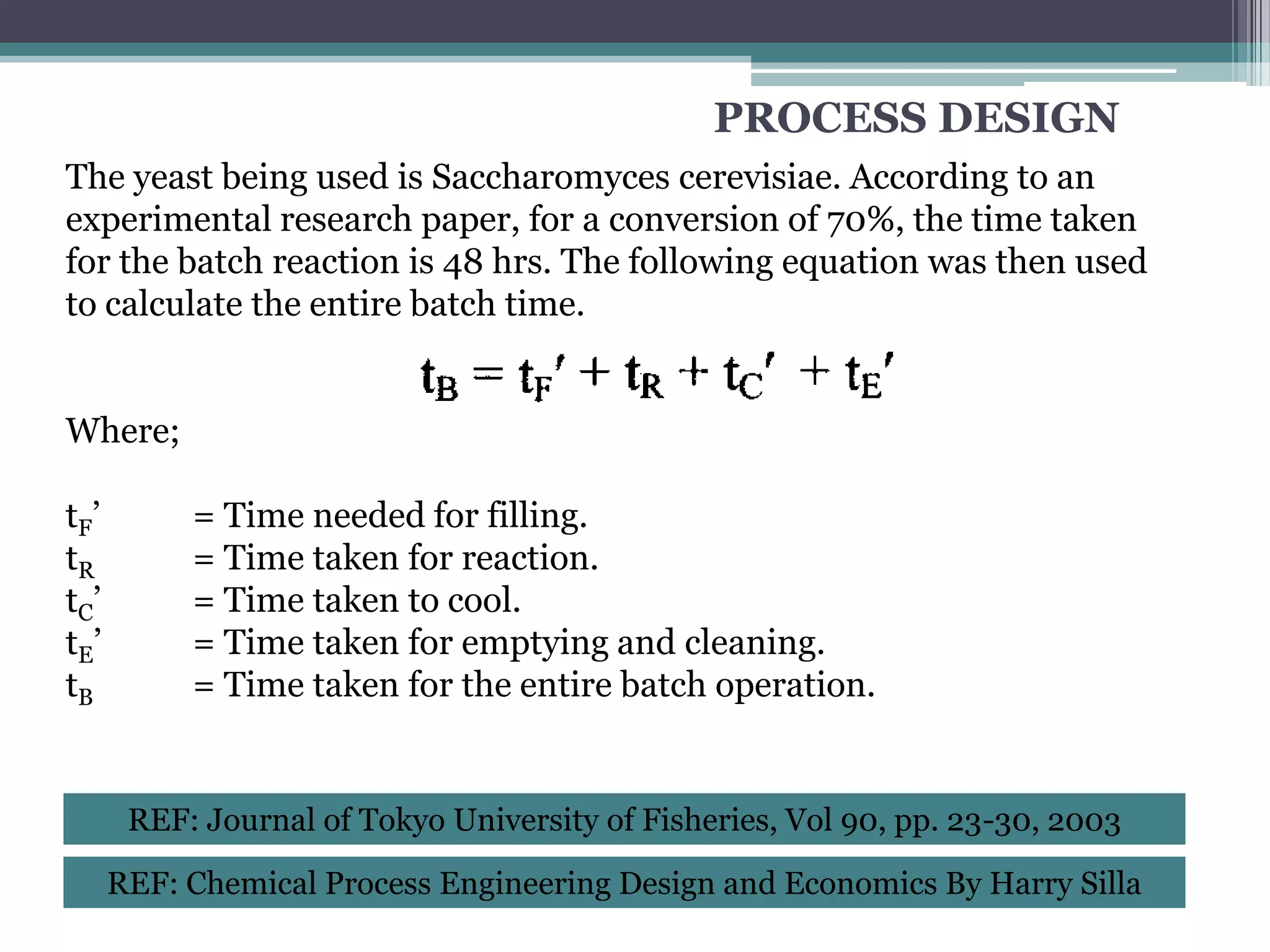 PROCESS DESIGN
The yeast being used is Saccharomyces cerevisiae. According to an
experimental research paper, for a conversion of 70%, the time taken
for the batch reaction is 48 hrs. The following equation was then used
to calculate the entire batch time.


Where;

tF ’        = Time needed for filling.
tR          = Time taken for reaction.
tC’         = Time taken to cool.
tE ’        = Time taken for emptying and cleaning.
tB          = Time taken for the entire batch operation.


        REF: Journal of Tokyo University of Fisheries, Vol 90, pp. 23-30, 2003

       REF: Chemical Process Engineering Design and Economics By Harry Silla
 