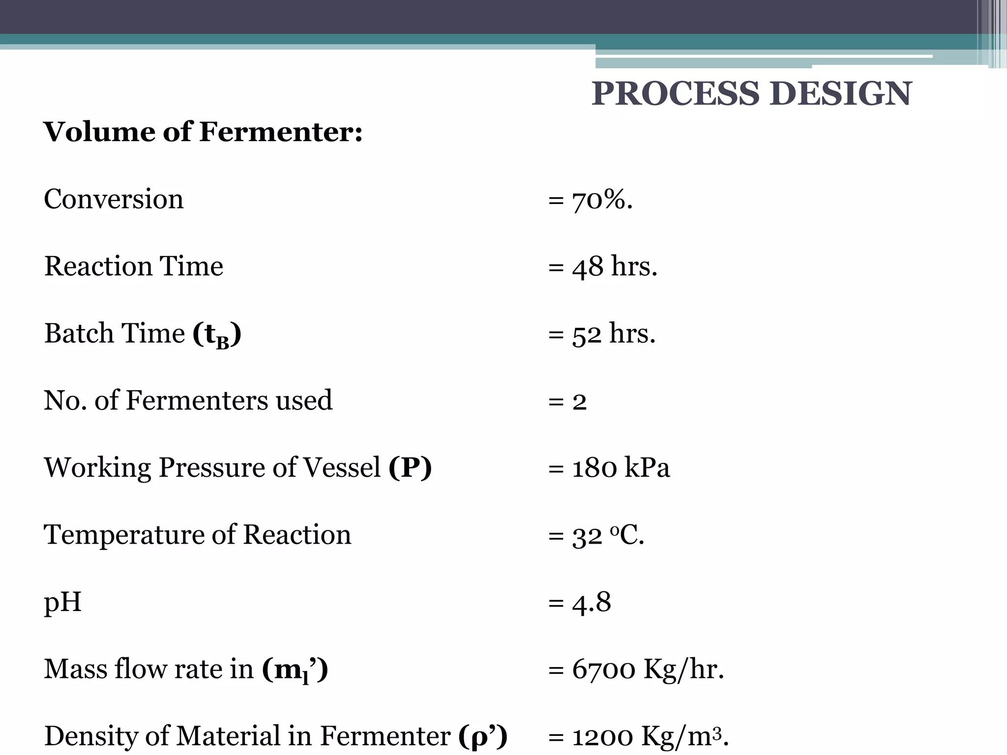 PROCESS DESIGN
Volume of Fermenter:

Conversion                              = 70%.

Reaction Time                           = 48 hrs.

Batch Time (tB)                         = 52 hrs.

No. of Fermenters used                  =2

Working Pressure of Vessel (P)          = 180 kPa

Temperature of Reaction                 = 32 oC.

pH                                      = 4.8

Mass flow rate in (ml’)                 = 6700 Kg/hr.

Density of Material in Fermenter (ρ’)   = 1200 Kg/m3.
 