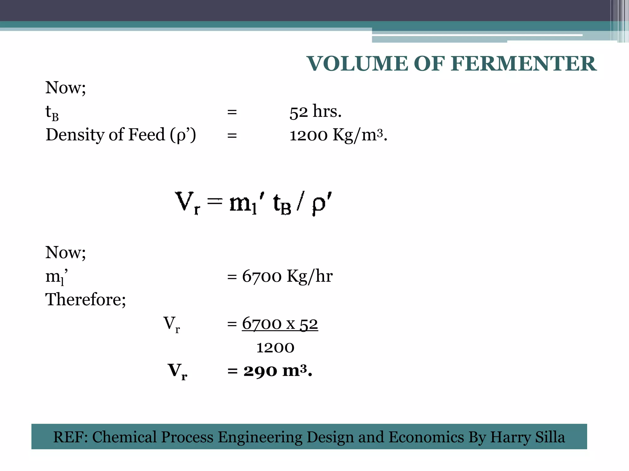 VOLUME OF FERMENTER
Now;
tB                      =       52 hrs.
Density of Feed (ρ’)    =       1200 Kg/m3.




Now;
ml’                     = 6700 Kg/hr
Therefore;
               Vr       = 6700 x 52
                           1200
                Vr      = 290 m3.


 REF: Chemical Process Engineering Design and Economics By Harry Silla
 