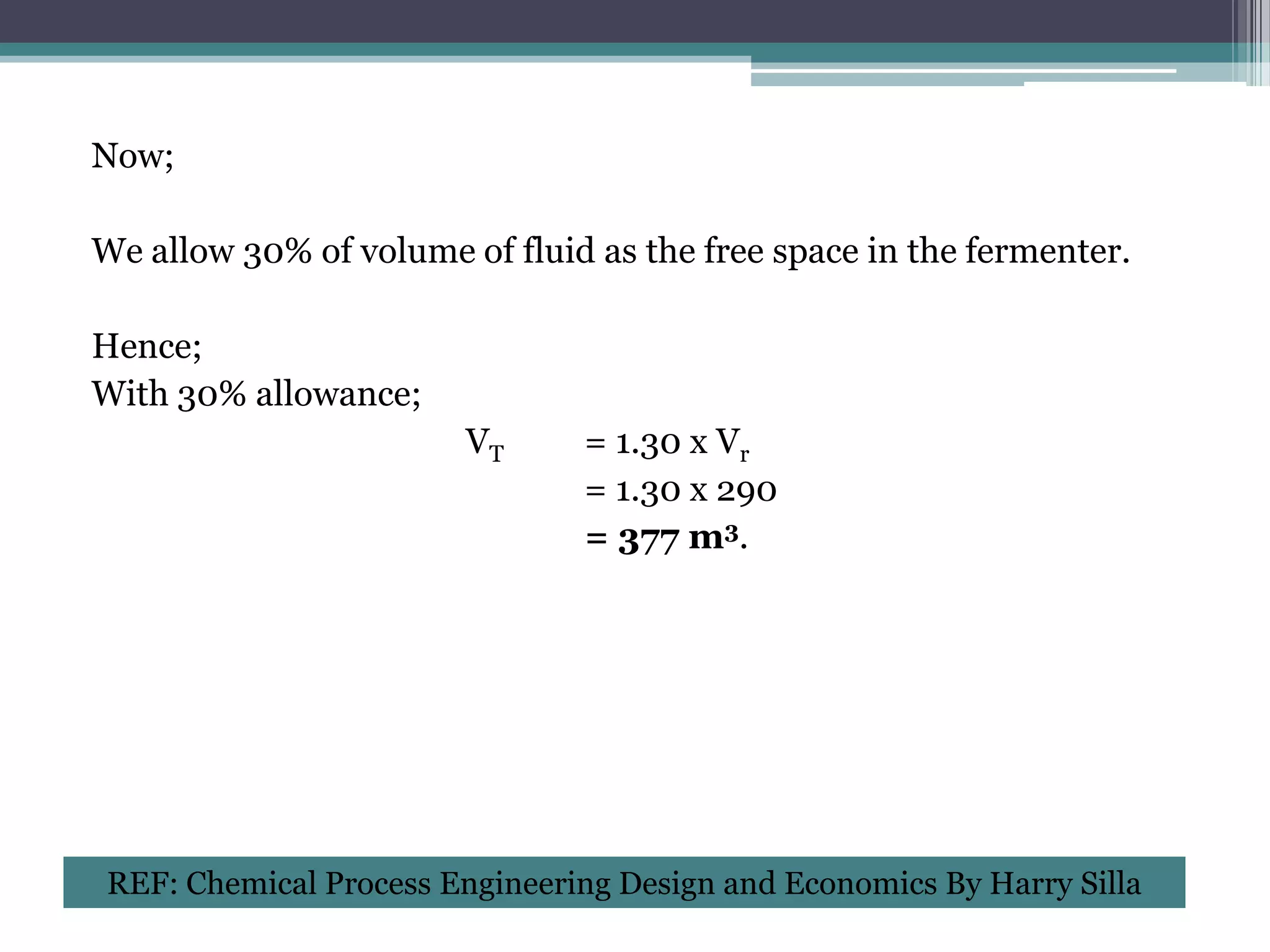 Now;

We allow 30% of volume of fluid as the free space in the fermenter.

Hence;
With 30% allowance;
                        VT     = 1.30 x Vr
                               = 1.30 x 290
                               = 377 m3.




REF: Chemical Process Engineering Design and Economics By Harry Silla
 