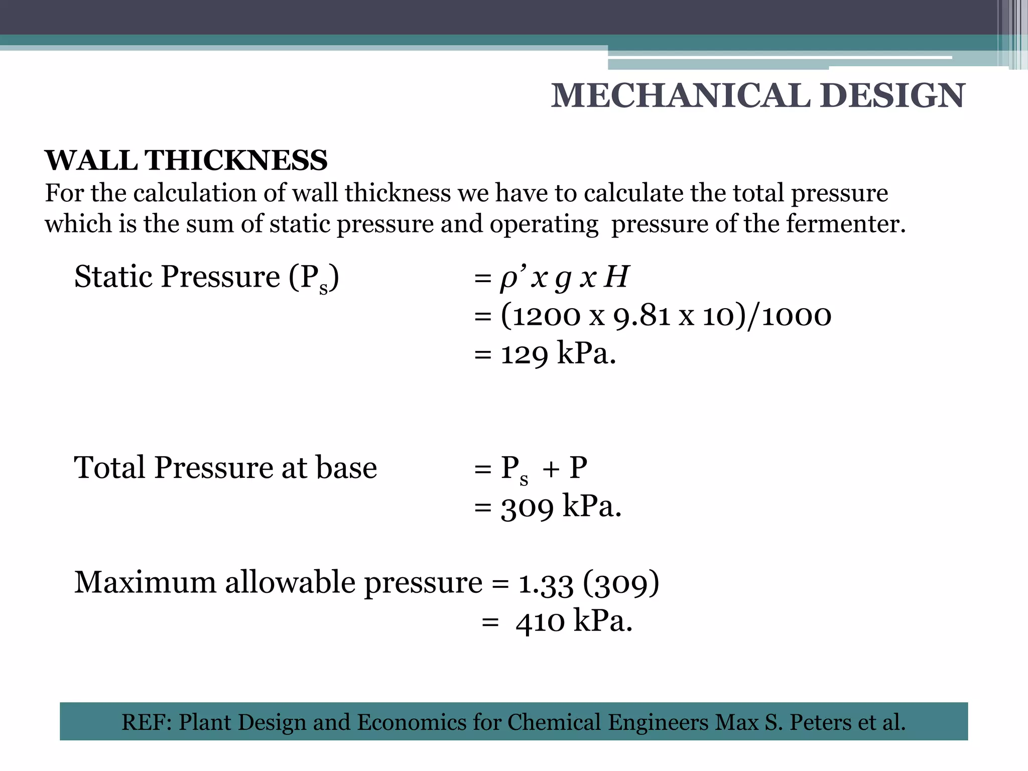 MECHANICAL DESIGN
WALL THICKNESS
For the calculation of wall thickness we have to calculate the total pressure
which is the sum of static pressure and operating pressure of the fermenter.

  Static Pressure (Ps)                 = ρ’ x g x H
                                       = (1200 x 9.81 x 10)/1000
                                       = 129 kPa.


  Total Pressure at base               = Ps + P
                                       = 309 kPa.

  Maximum allowable pressure = 1.33 (309)
                            = 410 kPa.


      REF: Plant Design and Economics for Chemical Engineers Max S. Peters et al.
 
