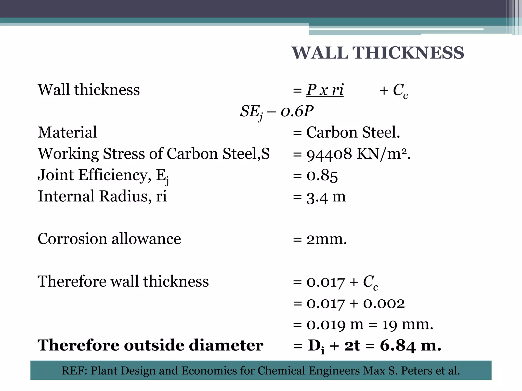 WALL THICKNESS

Wall thickness                     = P x ri   + Cc
                           SEj – 0.6P
Material                           = Carbon Steel.
Working Stress of Carbon Steel,S = 94408 KN/m2.
Joint Efficiency, Ej               = 0.85
Internal Radius, ri                = 3.4 m

Corrosion allowance                           = 2mm.

Therefore wall thickness                      = 0.017 + Cc
                                              = 0.017 + 0.002
                                              = 0.019 m = 19 mm.
Therefore outside diameter                    = Di + 2t = 6.84 m.
   REF: Plant Design and Economics for Chemical Engineers Max S. Peters et al.
 