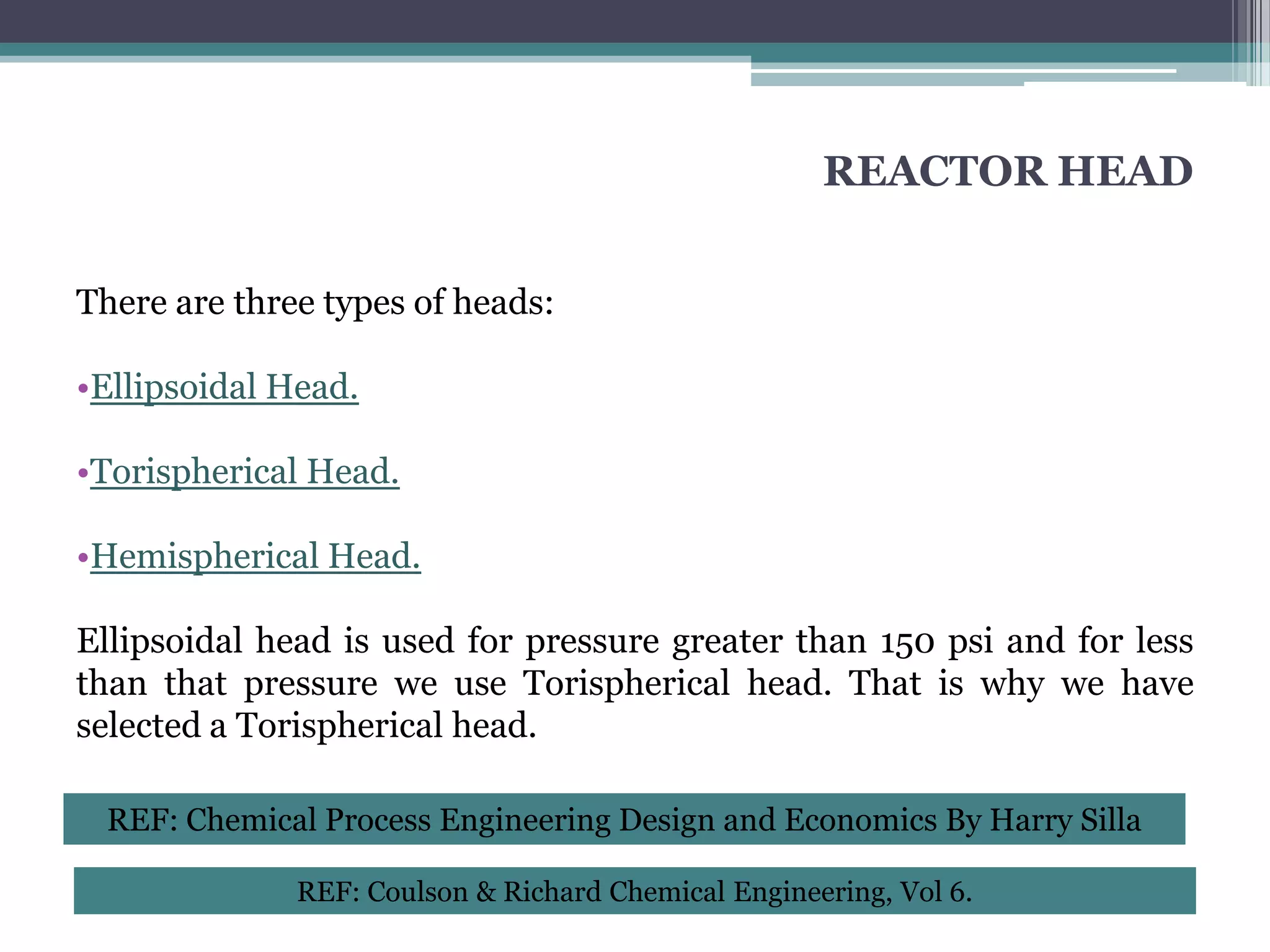 REACTOR HEAD


There are three types of heads:

•Ellipsoidal Head.

•Torispherical Head.

•Hemispherical Head.

Ellipsoidal head is used for pressure greater than 150 psi and for less
than that pressure we use Torispherical head. That is why we have
selected a Torispherical head.

 REF: Chemical Process Engineering Design and Economics By Harry Silla

              REF: Coulson & Richard Chemical Engineering, Vol 6.
 