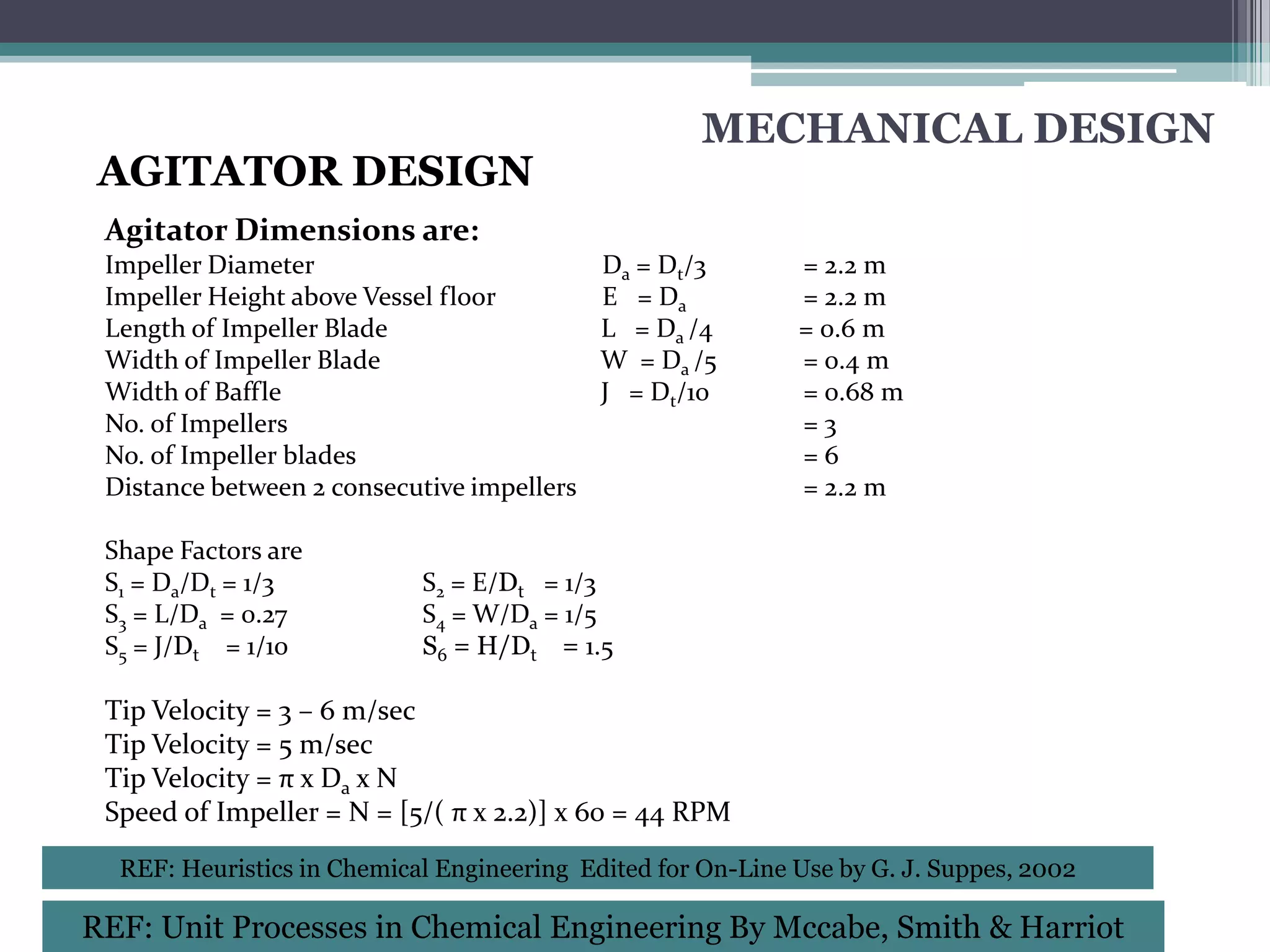 MECHANICAL DESIGN
 AGITATOR DESIGN
 Agitator Dimensions are:
 Impeller Diameter                          Da = Dt/3        = 2.2 m
 Impeller Height above Vessel floor         E = Da           = 2.2 m
 Length of Impeller Blade                   L = Da /4        = 0.6 m
 Width of Impeller Blade                    W = Da /5        = 0.4 m
 Width of Baffle                            J = Dt/10        = 0.68 m
 No. of Impellers                                            =3
 No. of Impeller blades                                      =6
 Distance between 2 consecutive impellers                    = 2.2 m

 Shape Factors are
 S1 = Da/Dt = 1/3           S2 = E/Dt = 1/3
 S3 = L/Da = 0.27           S4 = W/Da = 1/5
 S5 = J/Dt = 1/10           S6 = H/Dt = 1.5

 Tip Velocity = 3 – 6 m/sec
 Tip Velocity = 5 m/sec
 Tip Velocity = π x Da x N
 Speed of Impeller = N = [5/( π x 2.2)] x 60 = 44 RPM
  REF: Heuristics in Chemical Engineering Edited for On-Line Use by G. J. Suppes, 2002

REF: Unit Processes in Chemical Engineering By Mccabe, Smith & Harriot
 