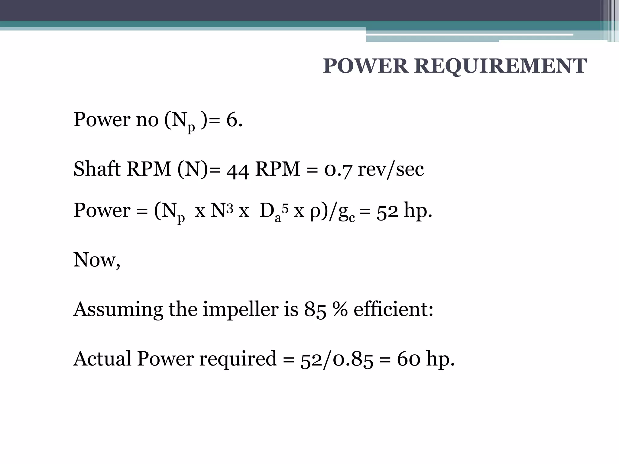 POWER REQUIREMENT

Power no (Np )= 6.

Shaft RPM (N)= 44 RPM = 0.7 rev/sec

Power = (Np x N3 x Da5 x ρ)/gc = 52 hp.

Now,

Assuming the impeller is 85 % efficient:

Actual Power required = 52/0.85 = 60 hp.
 