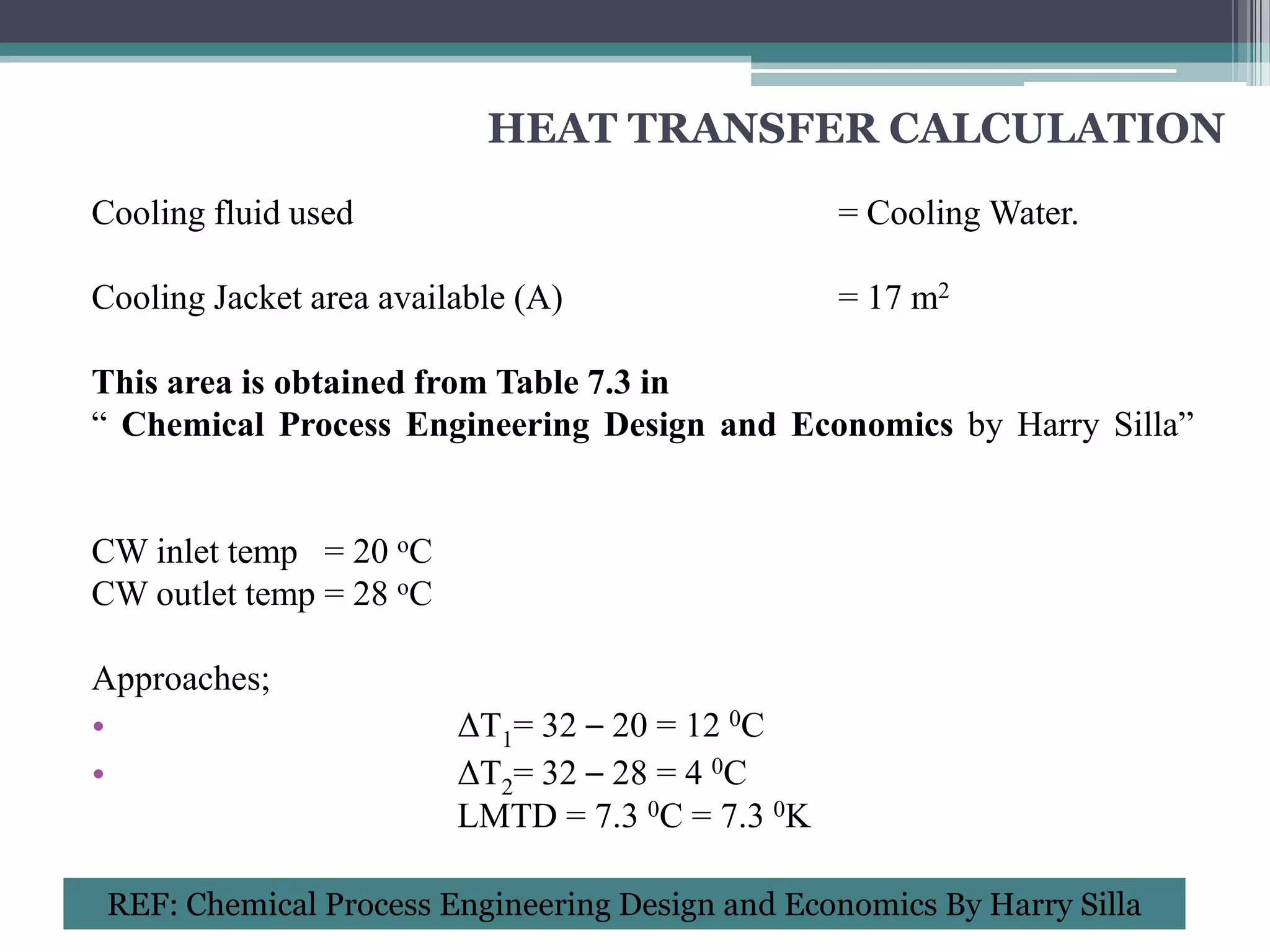 HEAT TRANSFER CALCULATION
Cooling fluid used                                = Cooling Water.

Cooling Jacket area available (A)                 = 17 m2

This area is obtained from Table 7.3 in
“ Chemical Process Engineering Design and Economics by Harry Silla”


CW inlet temp = 20 oC
CW outlet temp = 28 oC

Approaches;
•                        ΔT1= 32 – 20 = 12 0C
•                        ΔT2= 32 – 28 = 4 0C
                         LMTD = 7.3 0C = 7.3 0K

 REF: Chemical Process Engineering Design and Economics By Harry Silla
 