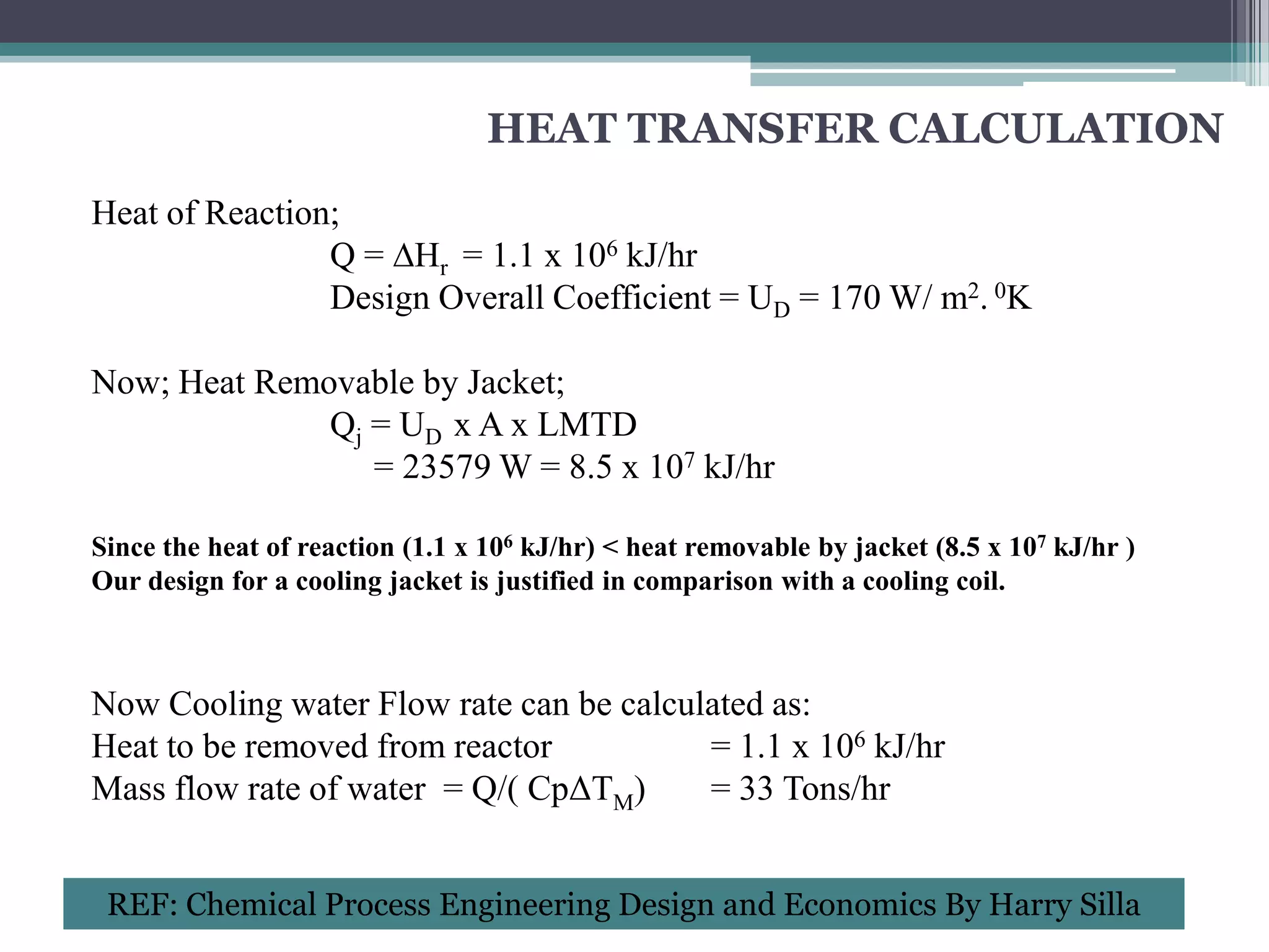 HEAT TRANSFER CALCULATION
Heat of Reaction;
                Q = ∆Hr = 1.1 x 106 kJ/hr
                Design Overall Coefficient = UD = 170 W/ m2. 0K

Now; Heat Removable by Jacket;
              Qj = UD x A x LMTD
                 = 23579 W = 8.5 x 107 kJ/hr

Since the heat of reaction (1.1 x 106 kJ/hr) < heat removable by jacket (8.5 x 107 kJ/hr )
Our design for a cooling jacket is justified in comparison with a cooling coil.



Now Cooling water Flow rate can be calculated as:
Heat to be removed from reactor          = 1.1 x 106 kJ/hr
Mass flow rate of water = Q/( CpΔTM)     = 33 Tons/hr


 REF: Chemical Process Engineering Design and Economics By Harry Silla
 