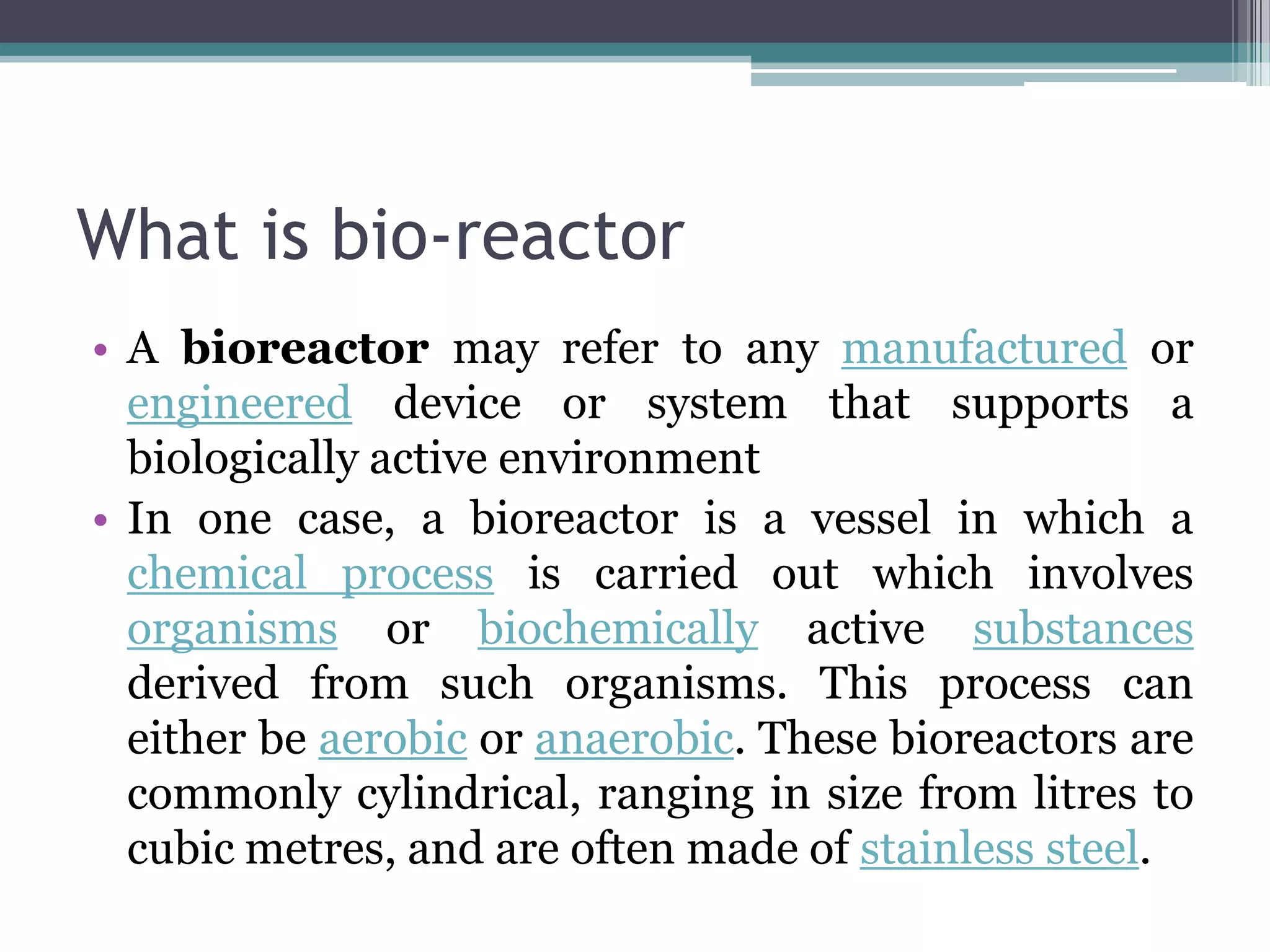 What is bio-reactor
• A bioreactor may refer to any manufactured or
  engineered device or system that supports a
  biologically active environment
• In one case, a bioreactor is a vessel in which a
  chemical process is carried out which involves
  organisms or biochemically active substances
  derived from such organisms. This process can
  either be aerobic or anaerobic. These bioreactors are
  commonly cylindrical, ranging in size from litres to
  cubic metres, and are often made of stainless steel.
 