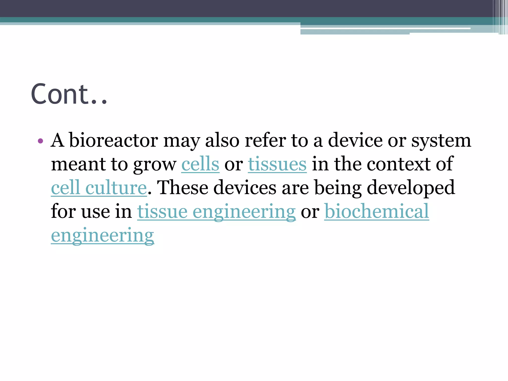 Cont..
• A bioreactor may also refer to a device or system
  meant to grow cells or tissues in the context of
  cell culture. These devices are being developed
  for use in tissue engineering or biochemical
  engineering
 
