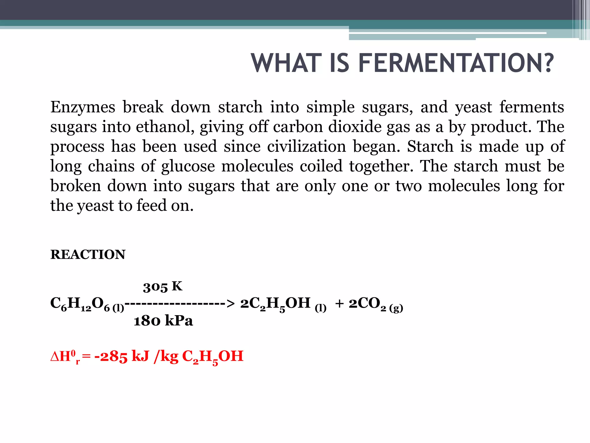 WHAT IS FERMENTATION?
Enzymes break down starch into simple sugars, and yeast ferments
sugars into ethanol, giving off carbon dioxide gas as a by product. The
process has been used since civilization began. Starch is made up of
long chains of glucose molecules coiled together. The starch must be
broken down into sugars that are only one or two molecules long for
the yeast to feed on.

REACTION

             305 K
C6H12O6 (l)------------------> 2C2H5OH (l) + 2CO2 (g)
             180 kPa

∆H0r = -285 kJ /kg C2H5OH
 