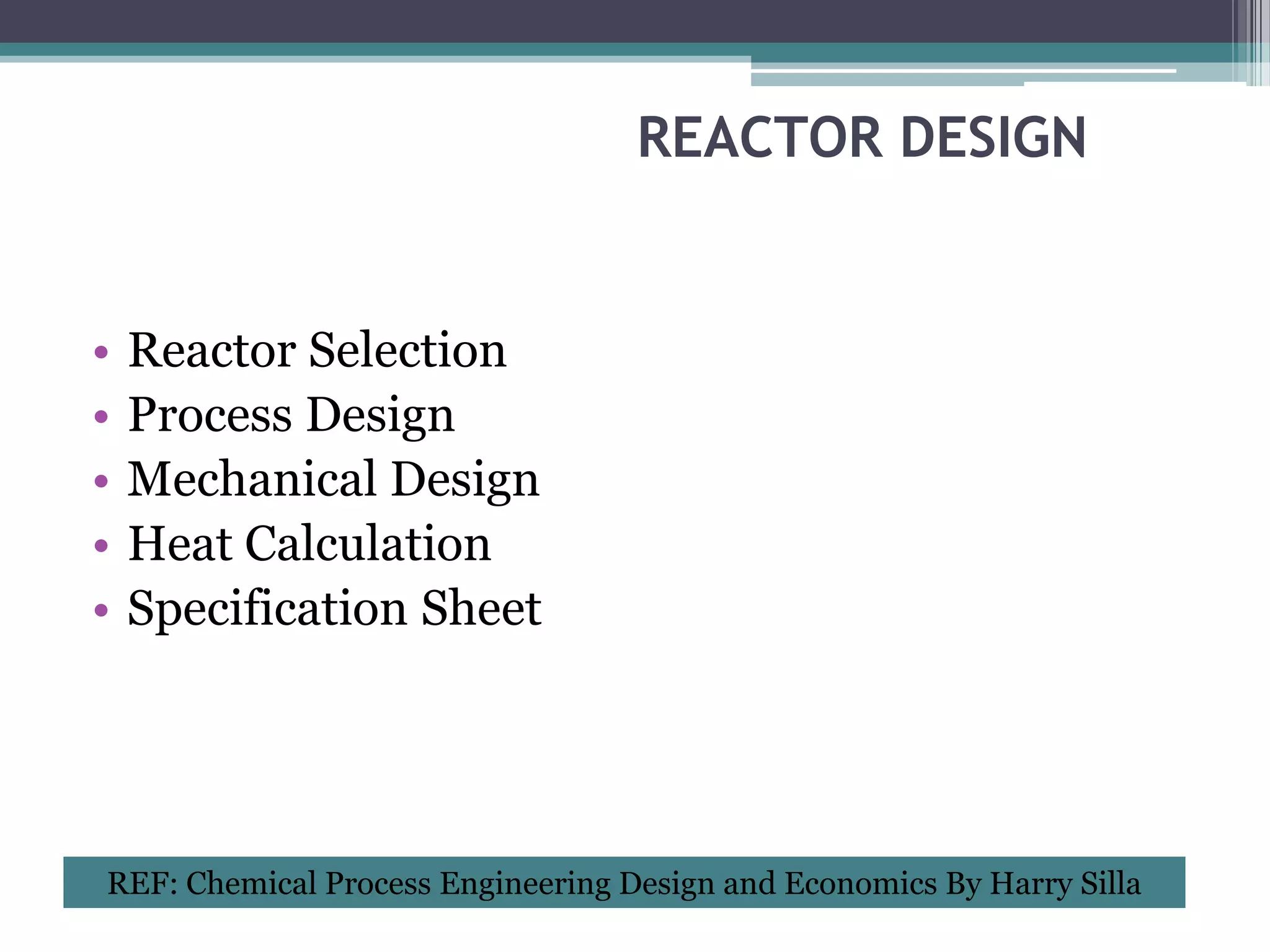REACTOR DESIGN


•   Reactor Selection
•   Process Design
•   Mechanical Design
•   Heat Calculation
•   Specification Sheet




REF: Chemical Process Engineering Design and Economics By Harry Silla
 