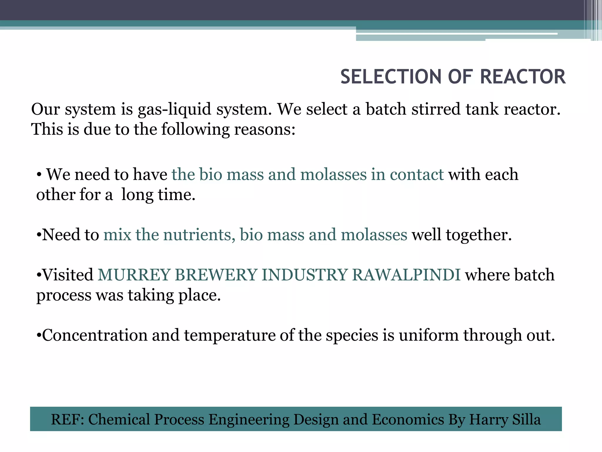 SELECTION OF REACTOR
Our system is gas-liquid system. We select a batch stirred tank reactor.
This is due to the following reasons:

• We need to have the bio mass and molasses in contact with each
other for a long time.

•Need to mix the nutrients, bio mass and molasses well together.

•Visited MURREY BREWERY INDUSTRY RAWALPINDI where batch
process was taking place.

•Concentration and temperature of the species is uniform through out.



  REF: Chemical Process Engineering Design and Economics By Harry Silla
 