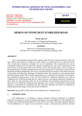 International Journal of Civil Engineering and Technology (IJCIET), ISSN 0976 – 6308 (Print),
ISSN 0976 – 6316(Online), Volume 6, Issue 5, May (2015), pp. 28-33 © IAEME
28
DESIGN OF STONE DUST STABILIZED ROAD
Naman Agarwal
M. Tech student, Civil Engineering Department,
G.B. Pant Univ. of Agriculture & Technology, Pantnagar, India
Ajit Kumar
Professor, Civil Engineering Department,
G.B. Pant Univ. of Agriculture & Technology, Pantnagar, India
ABSTRACT
Soil is the foundation material which supports loads from the overlying structure. Soil is the
most widely used material in a highway system, either in its natural form or in a processed form.
Also, all pavement structures eventually rest on soil foundation. The construction cost can be
considerably decreased by selecting local materials including local soils for the construction of the
lower layers of the pavement such as the sub-base course. The present study is aims to design of
pavement thickness for both unstabilized and stone dust stabilized soil. Stone Dust is procured from
the Pal Stone Industry Halduchaur, the soil is excavated from the the campus of G.B. Pant University
of Agriculture & Technology, Pantnagar, Uttarakhand, India. The material was extracted from 60cm
below the ground surface. The overall testing program was conducted in three phases. In first phase,
the geotechnical characteristics of the soil were studied by conducting laboratory tests such as
compaction test, California bearing ratio test, specific gravity, unconfined compression strength test,
direct shear test and consistency limit test. In second phase, the geotechnical characteristics of the
stone dust were studied by conducting same laboratory tests as above. In third phase, the pavement
thickness is calculated for unstabilized soil and stone dust stabilized soil which was obtained by
adding optimum percentage of stone dust based on CBR test.
Keywords: Design, IRC 37:2001, Stone Dust, Stabilized soil, Unstabilized soil.
1. INTRODUCTION
Soil stabilization is a technique to improve physical, chemical, biological, or combined
properties of natural soil to meet an engineering purpose. The main objective of soil stabilization is
to improve the California Bearing Ratio of in-situ soils by 4 to 6 times. The other important objective
of soil stabilization is to improve on-site materials to create a solid and strong sub-base and base
INTERNATIONAL JOURNAL OF CIVIL ENGINEERING AND
TECHNOLOGY (IJCIET)
ISSN 0976 – 6308 (Print)
ISSN 0976 – 6316(Online)
Volume 6, Issue 5, May (2015), pp. 28-33
© IAEME: www.iaeme.com/Ijciet.asp
Journal Impact Factor (2015): 9.1215 (Calculated by GISI)
www.jifactor.com
IJCIET
©IAEME
 
