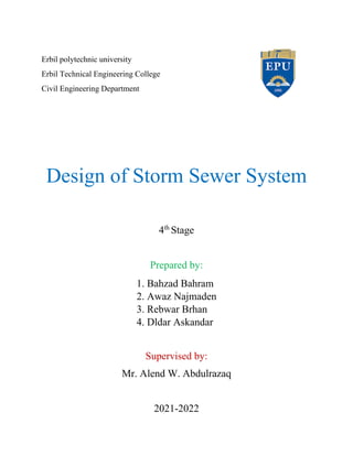 Erbil polytechnic university
Erbil Technical Engineering College
Civil Engineering Department
Design of Storm Sewer System
4th
Stage
Prepared by:
1. Bahzad Bahram
2. Awaz Najmaden
3. Rebwar Brhan
4. Dldar Askandar
Supervised by:
Mr. Alend W. Abdulrazaq
2021-2022
 