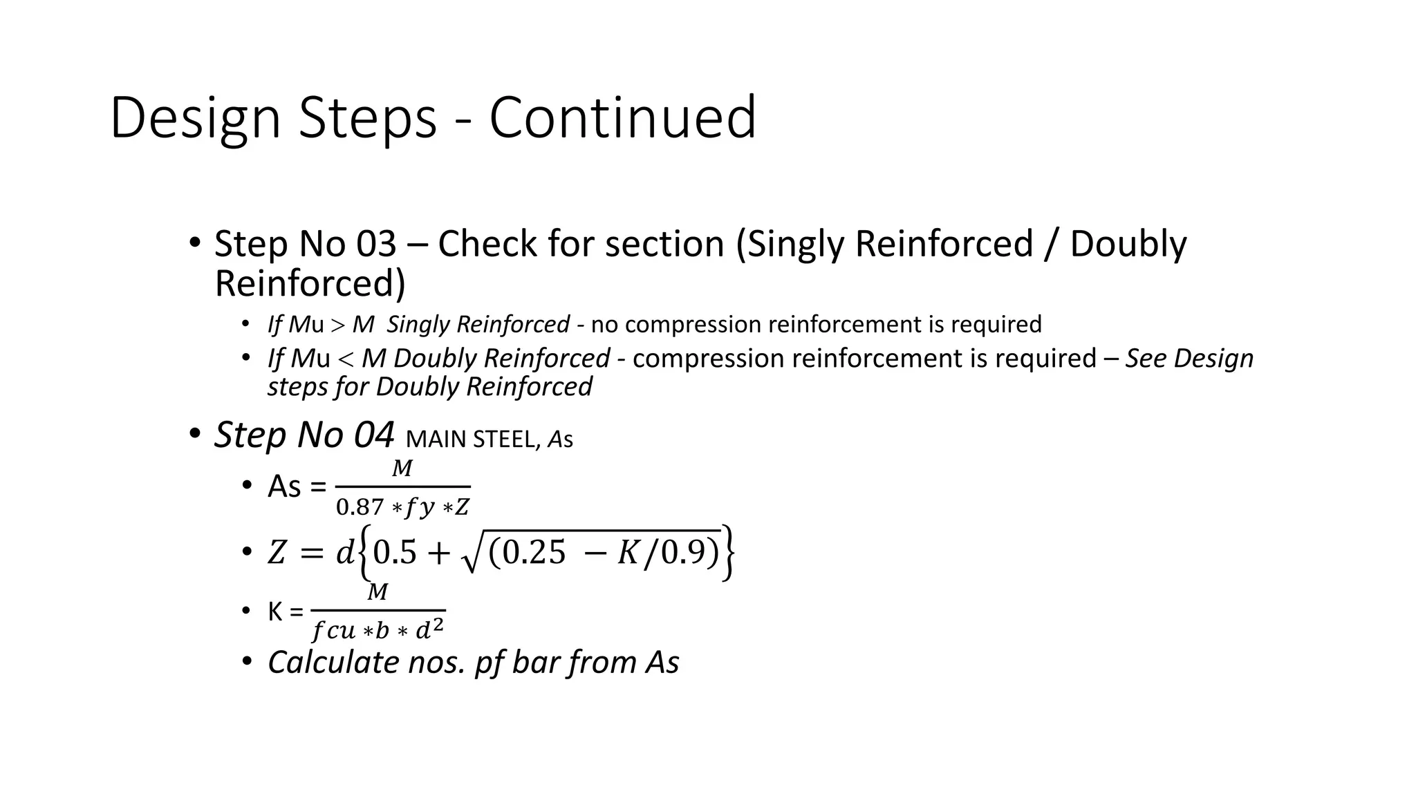 Design Steps - Continued
• Step No 03 – Check for section (Singly Reinforced / Doubly
Reinforced)
• If Mu > M Singly Reinforced - no compression reinforcement is required
• If Mu < M Doubly Reinforced - compression reinforcement is required – See Design
steps for Doubly Reinforced
• Step No 04 MAIN STEEL, As
• As =
𝑀
0.87 ∗𝑓𝑦 ∗𝑍
• 𝑍 = 𝑑 0.5 + 0.25 − 𝐾/0.9
• K =
𝑀
𝑓𝑐𝑢 ∗𝑏 ∗ 𝑑2
• Calculate nos. pf bar from As
 