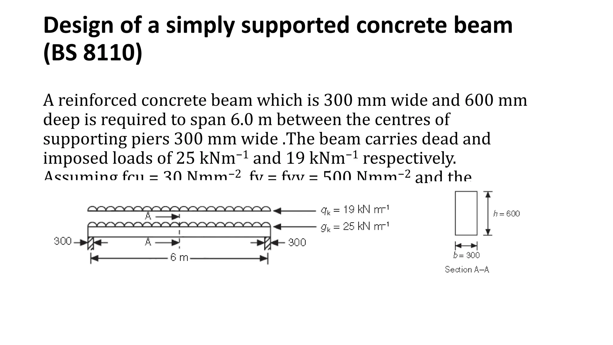 Design of a simply supported concrete beam
(BS 8110)
A reinforced concrete beam which is 300 mm wide and 600 mm
deep is required to span 6.0 m between the centres of
supporting piers 300 mm wide .The beam carries dead and
imposed loads of 25 kNm−1 and 19 kNm−1 respectively.
Assuming fcu = 30 Nmm−2, fy = fyv = 500 Nmm−2 and the
exposure class is XC1, design the beam.
 