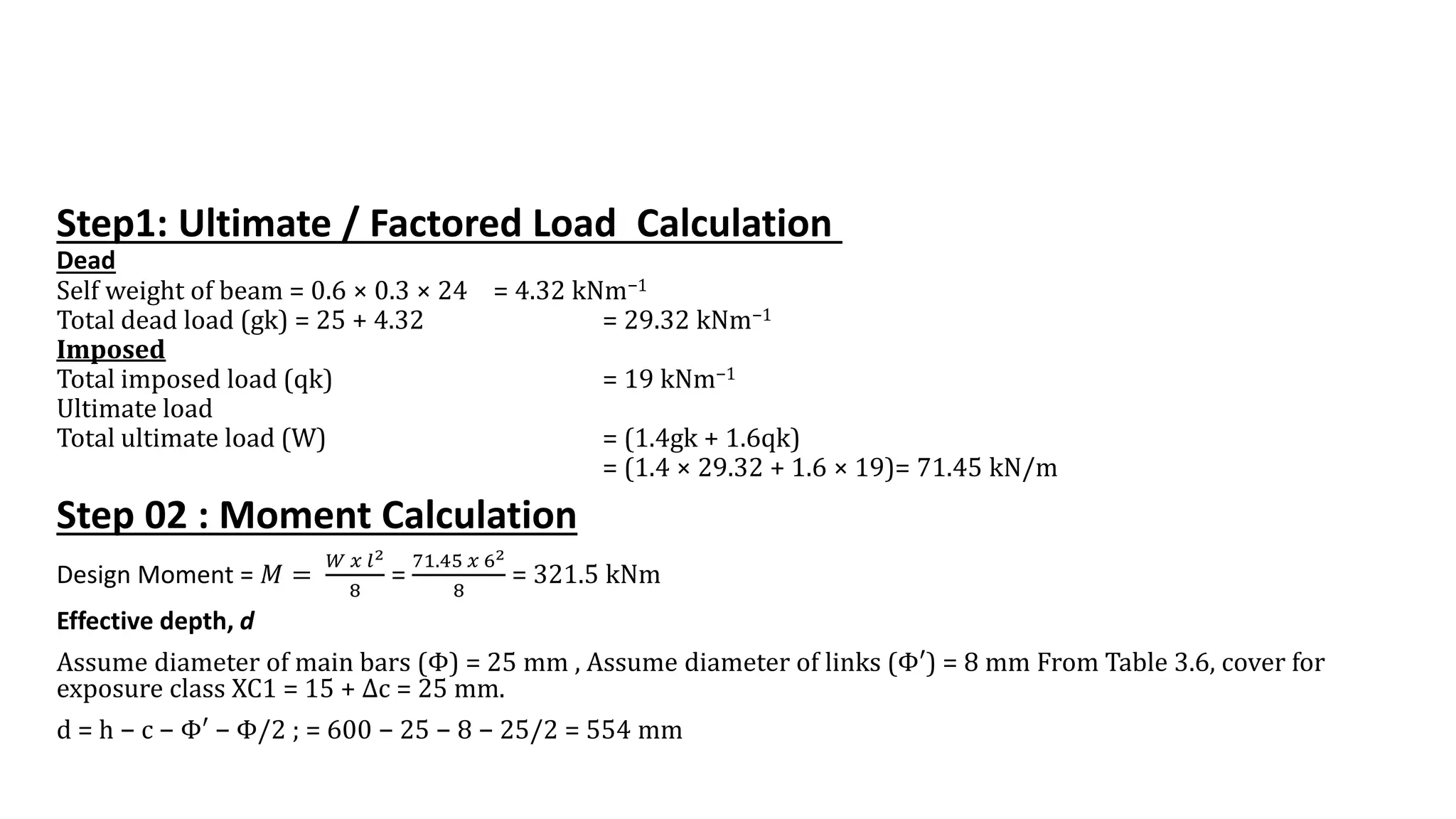 Step1: Ultimate / Factored Load Calculation
Dead
Self weight of beam = 0.6 × 0.3 × 24 = 4.32 kNm−1
Total dead load (gk) = 25 + 4.32 = 29.32 kNm−1
Imposed
Total imposed load (qk) = 19 kNm−1
Ultimate load
Total ultimate load (W) = (1.4gk + 1.6qk)
= (1.4 × 29.32 + 1.6 × 19)= 71.45 kN/m
Step 02 : Moment Calculation
Design Moment = 𝑀 =
𝑊 𝑥 𝑙2
8
=
71.45 𝑥 62
8
= 321.5 kNm
Effective depth, d
Assume diameter of main bars (Φ) = 25 mm , Assume diameter of links (Φ′) = 8 mm From Table 3.6, cover for
exposure class XC1 = 15 + Δc = 25 mm.
d = h − c − Φ′ − Φ/2 ; = 600 − 25 − 8 − 25/2 = 554 mm
 