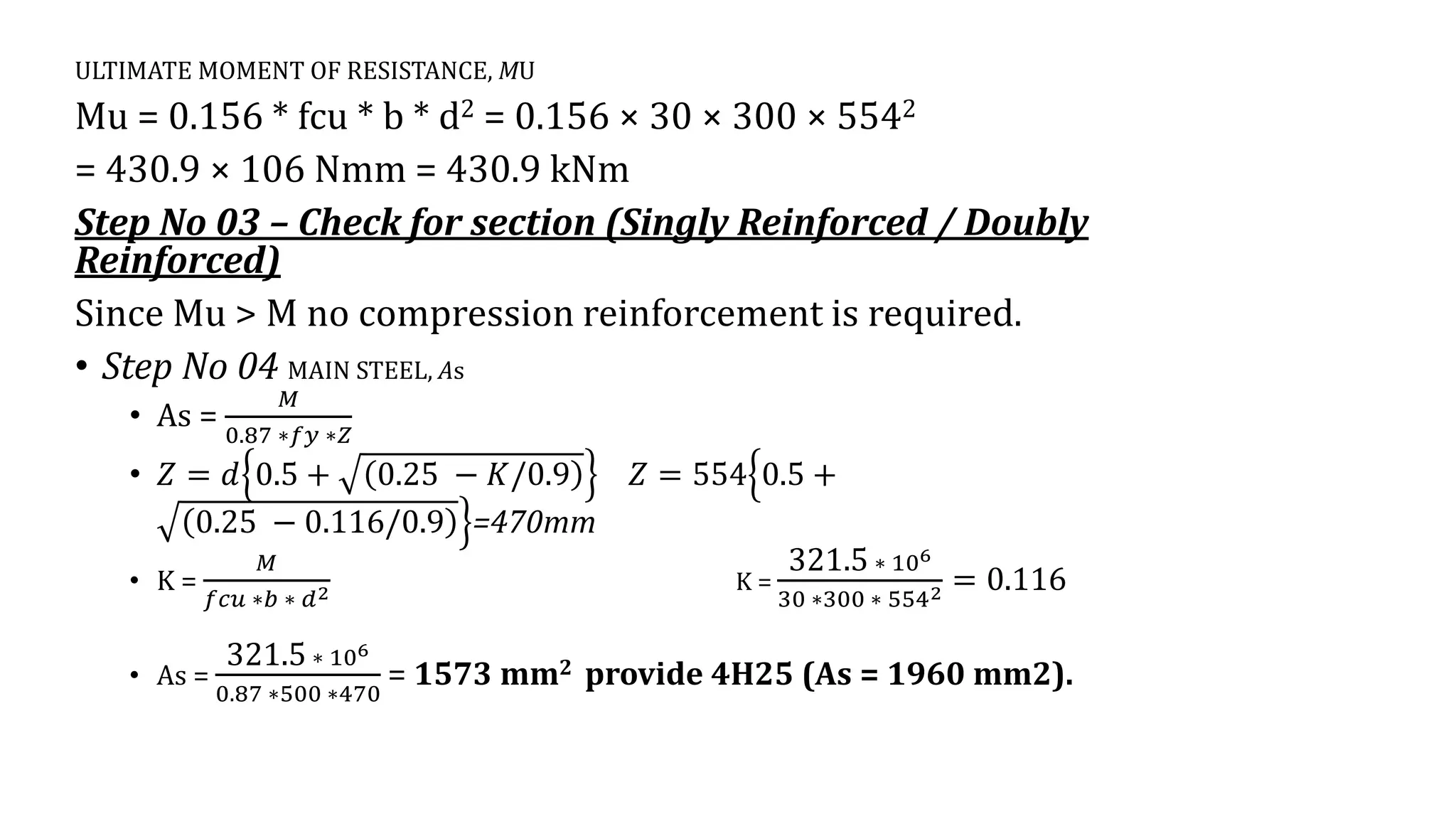 ULTIMATE MOMENT OF RESISTANCE, MU
Mu = 0.156 * fcu * b * d2 = 0.156 × 30 × 300 × 5542
= 430.9 × 106 Nmm = 430.9 kNm
Step No 03 – Check for section (Singly Reinforced / Doubly
Reinforced)
Since Mu > M no compression reinforcement is required.
• Step No 04 MAIN STEEL, As
• As =
𝑀
0.87 ∗𝑓𝑦 ∗𝑍
• 𝑍 = 𝑑 0.5 + 0.25 − 𝐾/0.9 𝑍 = 554ቄ
ቅ
0.5 +
0.25 − 0.116/0.9 =470mm
• K =
𝑀
𝑓𝑐𝑢 ∗𝑏 ∗ 𝑑2 K =
321.5 ∗ 106
30 ∗300 ∗ 5542 = 0.116
• As =
321.5 ∗ 106
0.87 ∗500 ∗470
= 1573 mm2 provide 4H25 (As = 1960 mm2).
 