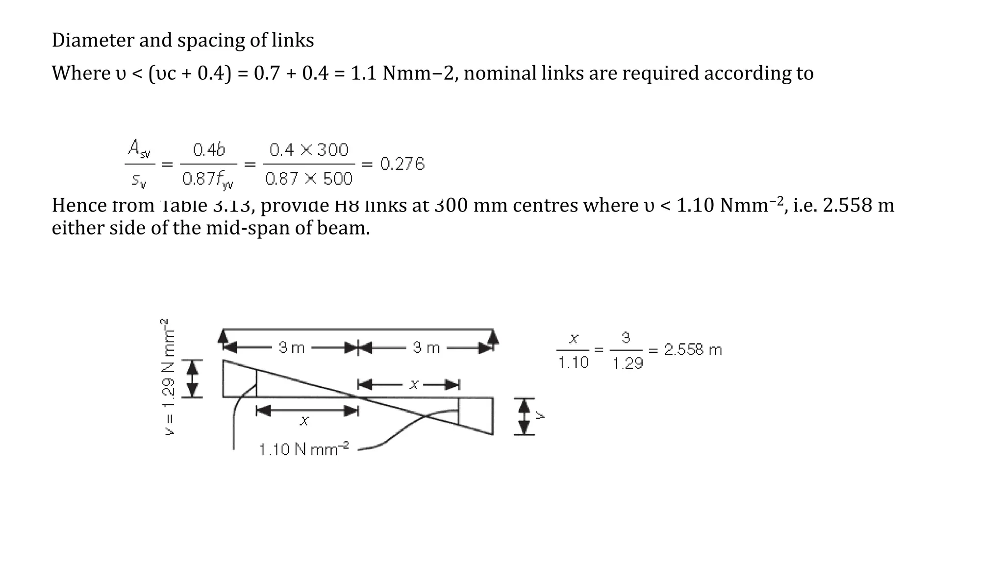 Diameter and spacing of links
Where υ < (υc + 0.4) = 0.7 + 0.4 = 1.1 Nmm−2, nominal links are required according to
Hence from Table 3.13, provide H8 links at 300 mm centres where υ < 1.10 Nmm−2, i.e. 2.558 m
either side of the mid-span of beam.
 