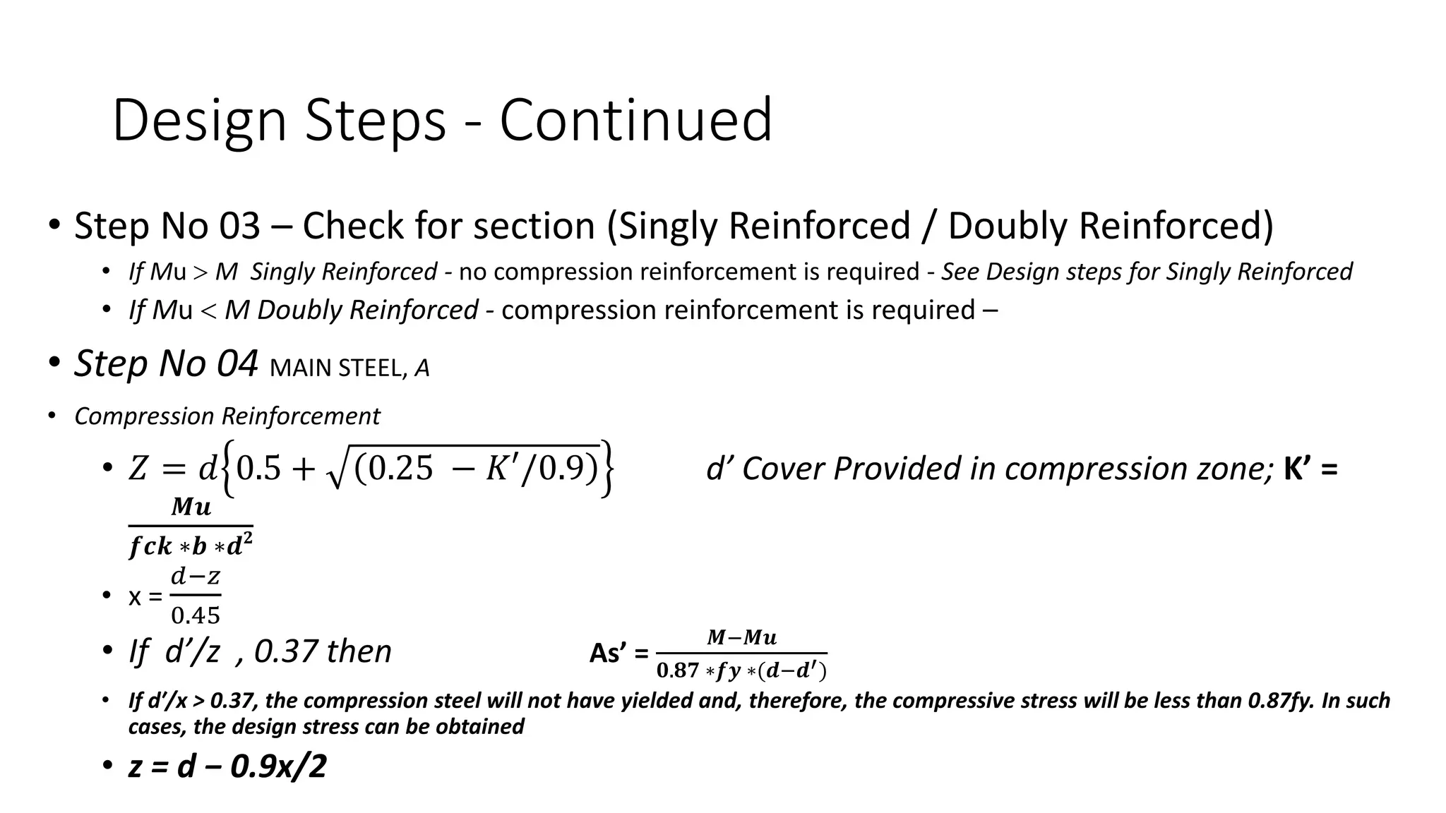 Design Steps - Continued
• Step No 03 – Check for section (Singly Reinforced / Doubly Reinforced)
• If Mu > M Singly Reinforced - no compression reinforcement is required - See Design steps for Singly Reinforced
• If Mu < M Doubly Reinforced - compression reinforcement is required –
• Step No 04 MAIN STEEL, A
• Compression Reinforcement
• 𝑍 = 𝑑 0.5 + 0.25 − 𝐾′/0.9 d’ Cover Provided in compression zone; K’ =
𝑴𝒖
𝒇𝒄𝒌 ∗𝒃 ∗𝒅𝟐
• x =
𝑑−𝑧
0.45
• If d’/z , 0.37 then As’ =
𝑴−𝑴𝒖
𝟎.𝟖𝟕 ∗𝒇𝒚 ∗(𝒅−𝒅′)
• If d′/x > 0.37, the compression steel will not have yielded and, therefore, the compressive stress will be less than 0.87fy. In such
cases, the design stress can be obtained
• z = d − 0.9x/2
 
